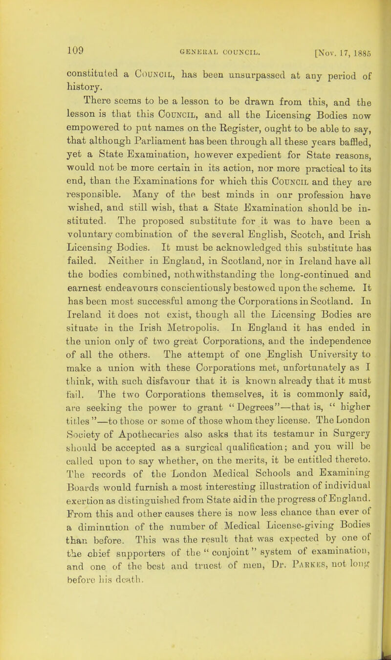 constituted a Council, has been unsurpassed at any period of history. There seems to be a lesson to be drawn from this, and the lesson is that this Council, and all the Licensing Bodies now empowered to pat names on the Register, ought to be able to say, that although Parliament has been through all these years baffled, yet a State Examination, however expedient for State reasons, would not be more certain in its action, nor more practical to its end, than the Examinations for which this Council and they are responsible. Many of the best minds in our profession have wished, and still wish, that a State Examination should be in- stituted. The proposed substitute for it was to have been a voluntai-y combination of the several English, Scotch, and Irish Licensing Bodies. It must be acknowledged this substitute has failed. Neither in England, in Scotland, nor in Ireland have all the bodies combined, nothwithstanding the long-continued and earnest endeavours conscientiously bestowed upon the scheme. It has been most successful among the Corporations in Scotland. In Ireland it does not exist, though all the Licensing Bodies are situate in the Irish Metropolis. In England it has ended in the union only of two great Corporations, and the independence of all the others. The attempt of one English University to make a union with these Corporations met, unfortunately as I think, with such disfavour that it is known already that it must fail. The two Corporations themselves, it is commonly said, are seeking the power to grant  Degrees—that is,  higher titles —to those or some of those whom they license. The London Society of Apothecaries also asks that its testamur in Surgery should be accepted as a surgical qualification; and you will be called upon to say whether, on the merits, it be entitled thereto. The records of the London Medical Schools and Examining Boards would furnish a most interesting illustration of individual exertion as distinguished from State aidin the progress of England. From this and other causes there is now less chance than ever of a diminution of the number of Medical License-giving Bodies than before. This was the result that was expected by one of the chief supporters of the  conjoint system of examination, and one of the best and truest of men, Dr. Parkks, not long before his death.