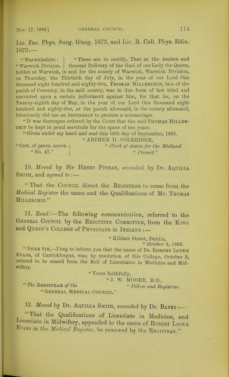 Lie. Fac. Phys. Snrg. Glasg. 1873, and Lie. 11. Coll. Phys. Bdin. 1873:—  Warwickshire : )  These are to certify, That at the Assizes and  Warwick Division. ) General Delivery of the Gaol of our Lady the Queen, holden at Warwick, in and for the county of Warwick, Warwick Division, on Thursday, the Thirtieth day of July, in the year of our Lord One thousand eight hundred and eighty-five, Thomas Millekchip, laie of the parish of Coventry, in the said county, was in due form of law tried and convicted upon a certain indictment against him, for that he, on the Twenty-eighth day of May, in the year of our Lord One thousand eight hundred and eighty-five, at the parish aforesaid, in the county aforesaid, feloniously did use an instrument to procure a miscarriage.  It was thereupon ordered by the Court that the said Thomas Miller- chip be kept in penal servitude for the space of ten years.  Given under my hand and seal this 19th day of September, 1885.  ARTHUK D. COLERIDGE,  Cert, of prevs. convn.)  Clrrk of Assize for the MidlwnA No. 47. [  arcnit. 10. Moved by Sir Henry Pitman, .lecnnded by Dr. Aquilla Smith, and agreed to :—  That the Council direct the Registrar to erase from the Medical Register the name and the Qualifications of Mr. Thomas Millerchip. 11, Bead:—The following communication, referred to the General Council by the Executive Committee, from the King and Queen's College of Physicians in Ireland : —  Kildare Street, Dublin,  October 3, 1886.  Dear Sir,—I beg to inform you that the name of Dr. Robert Locke Evans, of Carrickfergus, was, by resolution of this College, October 2, ordered to be erased from the Roll of Licentiates in Medicine and Mid- wifery.  Yours faithfully, J. W. MOORE, M.D.,  The Registrar of tlte » Fellow and Regigtvar.  General Medical Council. 12. Moved by Dr. Aquilla Smith, seconded by Dr. Banks :— That the Qualifications of Licentiate in Medicine, and Licentiate in Midwifery, appended to the name of Robert Locke Evans in the Mrdicnl RoglKter, bf romnvod by the RE(!ISTrar.