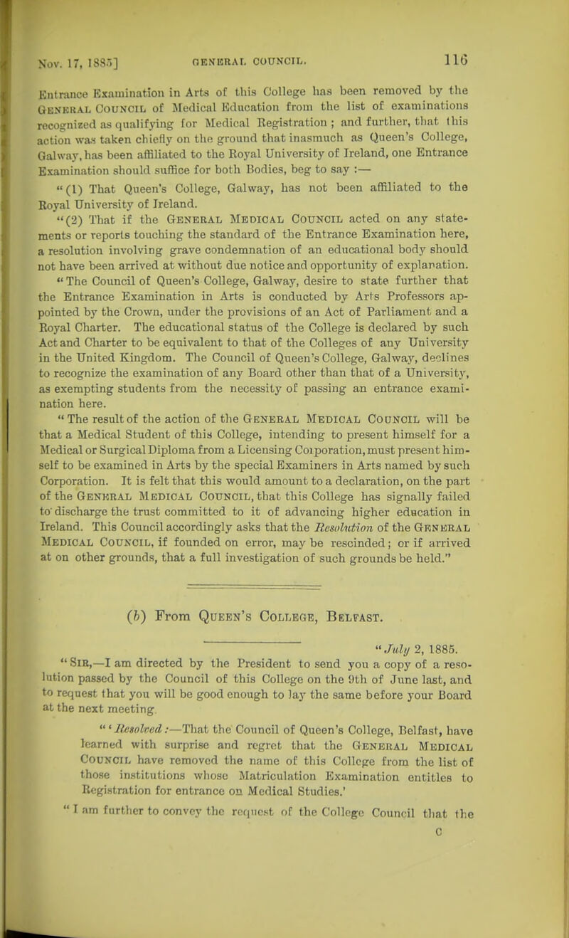 Entrance Examination in Arts of this College has been removed by the General Council of Medical Education from the list of examinations recognized as qualifj-ing for Medical Registration; and further, tliat this action was taken chiefly on the ground that inasmuch as Queen's College, Galway, has been affiliated to the Royal University of Ireland, one Entrance Examination should suffice for both Bodies, beg to say :— (1) That Queen's College, Galway, has not been affiliated to the Royal University of Ireland. (2) That if the General Medical Council acted on any state- ments or reports touching the standard of the Entrance Examination here, a resolution involving grave condemnation of an educational body should not have been arrived at without due notice and opportunity of explanation.  The Council of Queen's College, Galway, desire to state further that the Entrance Examination in Arts is conducted by Arts Professors ap- pointed by the Crown, under the provisions of an Act of Parliament and a Royal Charter. The educational status of the College is declared by such Act and Charter to be equivalent to that of the Colleges of any University in the United Kingdom. The Council of Queen's College, Galway, declines to recognize the examination of any Board other than that of a University, as exempting students from the necessity of passing an entrance exami- nation here.  The result of the action of the General Medical Council will be that a Medical Student of this College, intending to present himself for a Medical or Surgical Diploma from a Licensing Coiporation,must present him- self to be e.xamined in Arts by the special Examiners in Arts named by such Corporation. It is felt that this would amount to a declaration, on the part of the General Medical Council, that this College has signally failed to' discharge the trust committed to it of advancing higher education in Ireland. This Council accordingly asks that the Resolution of the Grnkral Medical Council, if founded on error, maybe rescinded; or if arrived at on other grounds, that a full investigation of such grounds be held. (b) From Queen's College, Belfast. Juhj 2, 1885.  Sir,—I am directed by the President to send yon a copy of a reso- lution passed by the Council of this College on the i)th of June last, and to request that you will be good enough to lay the same before your Board at the next meeting lU'sohed .-—That the Council of Queen's College, Belfast, have learned with surprise and regret that the General Medical Council have removed the name of this College from the list of those institutions whoso Matriculation Examination entitles to Registration for entrance on Medical Studies.'  I am further to convey tlic requcft of the College Council that the 0