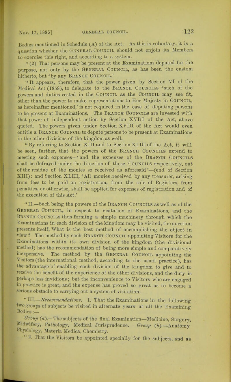 Bodies mentioned in Schedule (.A) of the Act. As this is voluntary, it is a question whether the Gunkral Council, sliould not enjoin its Members 10 exercise this right, and according to a system.  (2) That persons may be present at the Examinations deputed for the purpose, not only by the General Council, as has been the custom hitlierto, but 'by any Branch Council.'  It appears, therefore, that the power given by Section VI of the Medical Act (1858), to delegate to the Branch Councils «such of the powers and duties vested in the COUNCIL as the COUNCIL may see fit, other than the power to make representations to Her Majesty in Council, as hereinafter mentioned,' is not required in the case of deputing persons to be present at Examinations. The Branch Councils are invested with that power of independent action by Section XVIII of the Act, above quoted. The powers given under Section XVIII of the Act would even entitle a Branch Council to depute persons to be present at Examinations in the other divisions of the kingdom as well.  By referring to Section XIII and to Section XLIIIof the Act, it will be seen, further, that the powers of the Branch Councils extend to meeting such expenses—' and the expenses of the Branch Councils shall be defrayed imder the direction of those Councils respectively, out of the residue of the monies so received as aforesaid'—(end of Section XIII): and Section XLIII, 'All monies. received by any treasurer, arising from fees to be paid on registration, from the sale of Kegisters, from penalties, or otherwise, shall be applied for expenses of registration and of the execution of this Act.'  • ■  II.—Such being the powers of the Branch Councils as well as of the General Council, in respect to visitation of Examinations, and the Branch Councils thus forming a simple machinery through which the Examinations in each division of the kingdom may be visited, the question present.s itself, What is the best method of accomplishing the object in view ? The method by each Branch Council appointing Visitors for the Examinations within its own division of the kingdom (the divisional method) has the recommendation of being more simple and comparatively inexpensive. The method by the General Council appointing the Visitors (the international method, according to the usual practice), has the advantage of enabling each division of the kingdom to give and to receive tlie benefit of the experience of the other divisions, and the duty is perhaps less invidious; but the inconvenience to Visitors who are engaged in practice is great, and the expense has proved so great as to become a serious obstacle to carrying out a sj-stem of visitation.  ni.—liecommendatvins. 1. That the Examinations in the following two groups of subjects be visited in alternate years at all the Examining Boflies:— (Irmip («).—The subjects of the final Examination—Medicine, Surgery, Midwifery, I'athology, Medical .Jurisprudence. Group (6).—Anatomy Physiology, Materia Mcdica, Chemistry.  2. That the Visitors be appointed specially for the subjects, and as