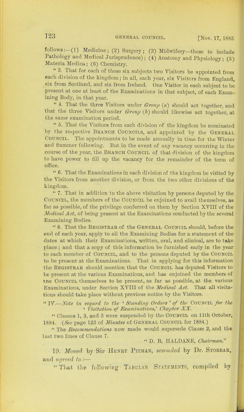 ]23 follows:—(1) Medicine; (2) Sargery; (3) Midwifery—these to include Pathology and Medical Jurisprudence); (4) Anatomy and Physiology; (5) Materia Medica; (6) Chemistry.  3. That for each of these six subjects two Visitors be appointed from each division of the kingdom ; in all, each year, six Visitors from England, six from Scotland, and six from Ireland. One Visitor in each subject to be present at one at least of the Examinations in that subject, of each Exam- ining Body, in that year.  4. That the three Visitors under Group (a) should act together, and that the three Visitors under Grouj) (J) should likewise act together, at the same examination period.  5. That the Visitors from each division of the kingdom be nominated by the re.-.pective Branch Councils, and appointed by the General Council. The appointments to be made annually in time for the Winter and Summer following. But in the event of any vacancy occuning in the course of the year, the Branch Council of that division of the kingdom to have power to fill up the vacancy for the remainder of the term of office.  6. That the Examinations in each division of the kingdom be visited by the Visitors from another division, or from the two other divisions of the kingdom.  7. That in addition to the above visitation by persons deputed by the Council, the members of the Council be enjoined to avail themselves, as far as possible, of the privilege conferred on them by Section XVIII of the Medical Act, of being present at the Examinations conducted by the several Examining Bodies.  8. That the Eegistrah of the General Council should, before the end of each year, apply to aU the Examining Bodies for a statement of the dates at which their Examinations, written, oral, and clinical, are to take place ; and that a copy of this information be furnished early in the 3'ear to each member of Council, and to the persons deputed by the Council to be present at the Examinations. That in applying for this information the Registrar should mention that the Council has deputed Visitors to be present at the various Examinations, and has enjoined the members of tne Council themselves to be present, as far as possible, at the various Examinations, under Section XVIII of the Medioal Act. That all visita- tions should take place without previous notice by the Visitors.  IV.—Note in regard to the ' Standing Orders ' of th.f Council for the < Vinit.ation of Examinations,'' Chapter XX.  Clauses 1, 3, and 5 were suspended by the Council on 11th October, 1884. (^Sec page 123 of iVimdes of General Council for 1884.)  The Beoommendations now made would supersede Clause 2, and the last two lines of Clai;se 7.  D. R. HALDANE, Cliairman. 19. Moved by Sir Henry Pitman, seoimcled by Dr. Storrar, and agreed to :— That the following Tabl'LAE Sr^sTEiiENTS, compiled by