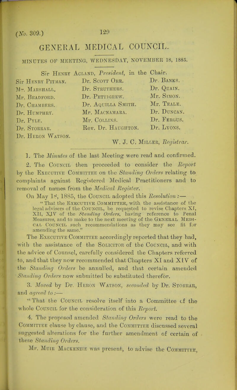 (No. 309.) 120 GEXEHAL MEDICAL COUNCIL. MINUTKS OF MKKTIXG, WEDNESDAY, NOVEMBER 18, 1885. Sir HkxrY Aci-AND, P)-rside>it, in the Chair. Sir Hkxry Pitman. Dr. Scorr Okr. Dr. Banks. Marshalf,. Dr. Strutiiebs. Dr. Quain. ilr. Bradford. Dr. Petji(}re\v. Mr. Simon. Dr. Chambers. Dr. Aqlilla Smith. Mr. Teale. Dr. Humphry. Mr. Macnamara. Dr. Duncan. Dr. Pvr.K. Mr. Cou.ixs. Dr. Fergus. Dr. Storrar. Rev. Dr. Haughton. Dr. Lyons. Dr. Heron Watson. W. J. C. MjLf.ER, Registrar. 1. The Minutes of the last Meeting were read and confirmed. 2. The Council then proceeded to consider the Report by the Executive Committep] on the Standimj Orders relating to complaints against Registered Medical Practitioners and to removal of names from the Medical Register. On May 18, 1885, the Council adopted this Resolution:— That the PLkecutive Committee, with the assistance of tlie le<ral advisers of the Council, be requested to revise Chapters XI, XTl, XJV of the Sftnuliiiff Ofdcrs, having- reference to J'enal ^Measures, and to make to the next meeting of the General Medi- cal Council such recommendations as they may see lit for amending the same. The Executive Committee accordingly reported that they had, ivith the as.'iistance of the Solicitor of the Council, and with the advice of Counsel, carefully considered the Chapters referred to, and that they now recommended that Chapters XI and XIY of the Standing Orders be annulled, and that certain amended Slanding Orders now submitted be substituted therefor. 3. Moved by Dr. Heron Watson, seconded by Dr. Storrar, and arp-fpd to :— That the Council resolve itself into a Committee cf the whole Council for the consideration of this Report. 4. The propostnl amended Standing Orders were read to the CoMMiTTKE clause by clause, and the Committee discussed several suggested altcnitions for the further amendment of certain of these Standing Orders. Mr. MuiR Mackenzie was present, to advi.sc the Committee,