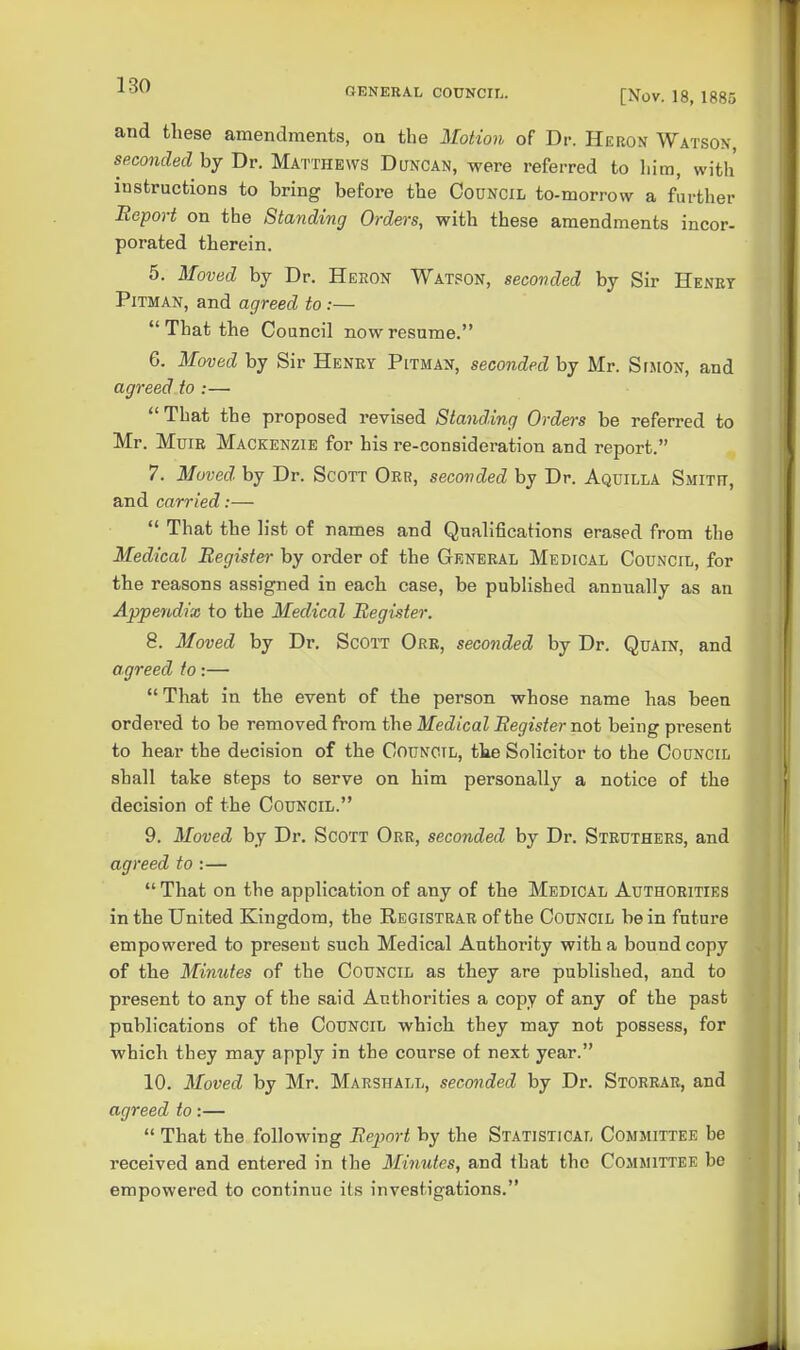 GENERAL COUNCIL. [Nov. 18, 1885 and these amendments, on the Motio^i of Dr. Heron Watson, seconded by Dr. Matthews Duncan, were referred to him, with instructions to bring before the Council to-morrow a further Report on the Standing Orders, with these amendments incor- porated therein. 5. Moved by Dr. Heron Watpon, seconded by Sir Henry Pitman, and agreed to:— That the Council now resume. 6. Moved by Sir Henrt Pitman, seconded by Mr. Stmon, and agreed to :—  That the proposed revised Standing Orders be referred to Mr. Mum Mackenzie for his re-consideration and report. 7. Moved by Dr. Scott Orr, seconded by Dr. Aquilla Smitr, and carried:—  That the h'st of names and Qualifications erased from the Medical Register by order of the General Medical Council, for the reasons assigned in each case, be published annually as an Appendix to the Medical Register. 8. Moved by Dr. Scott Orr, seconded by Dr. Quain, and agreed to:— That in the event of the person whose name has been ordered to be removed from the Medical Register not being present to hear the decision of the Council, the Solicitor to the Council shall take steps to serve on him personally a notice of the decision of the Council. 9. Moved by Dr. Scott Orr, seconded by Dr. Struthers, and agreed to :—  That on the application of any of the Medical Authorities in the United Kingdom, the Registrar of the Council be in fntui-e empowered to present such Medical Authority with a bound copy of the Minutes of the Council as they are published, and to present to any of the said Authorities a copy of any of the past publications of the Council which they may not possess, for which they may apply in the course of next year. 10. Moved by Mr. Marshall, seconded by Dr. Storrar, and agreed to:—  That the following Report by the Statistical Committee be received and entered in the Minutes, and that the Committee be empowered to continue its investigations.