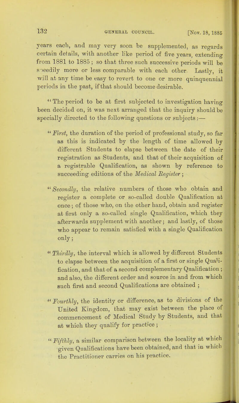 years each, and may very soon be supplemented, as regards certain details, with another like period of five years, extending from 1881 to 1885 ; so that three such successive periods will be R leedily more or less comparable with each other. Lastly, it will at any time be easy to revert to one or more quinquennial periods in the past, if that should become desirable.  The period to be at first subjected to investigation having been decided on, it was next arranged that the inquiry should be specially directed to the following questions or subjects :—  First, the duration of the period of professional study, so far as this is indicated by the length of time allowed by diffei'ent Students to elapse between the date of their registration as Students, and that of their acquisition of a registrable Qualification, as shown by reference to succeeding editions of the Medical Register ;  Secondly, the relative numbers of those who obtain and register a complete or so-called double Qualification at once; of tbose who, on the other hand, obtain and register at first only a so-called single Qualification, which they afterwards supplement with another; and lastly, of those who appear to remain satisfied with a single Qualification only;  Thirdly, the interval which is allowed by different Students to elapse between the acquisition of a first or single Quali- fication, and that of a second complementary Qualification ; and also, the different order and source in and from which such fi.rst and second Qualifications are obtained ;  Fourthly, the identity or difference, as to divisions of the United Kingdom, that may exist between the place of commencement of Medical Study by Students, and that at which they qualify for practice ;  Fifthly, a similar compai-ison between the locality at which given Qualifications have been obtained, and that in which the Practitioner carries on his practice.