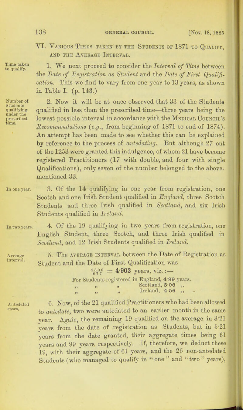 Time taken to qualify. Number of Students qualifying under the prescribed time. In one year. In two years. Average interval. Antedated cases. YI. Various Times taken by the Students of 1871 to Qualify, AND TUE Average Interval. 1. We next proceed to consider the Interval of Time between tie Date of Registration as Student and the Date of First Qualifi- cation. This we find to vary from one year to 13 years, as shown in Table I. (p. 143.) 2. Now it will be at once observed that 33 of the Students qualified in less than the prescribed time—three years being the lowest possible interval in accordance with the Medical Council's Recommendations {e.g., from beginning of 1871 to end of 1874). An attempt has been made to see whether this can be explained by reference to the process of antedating. But although 27 out of the 1253 were granted this indulgence, of whom 21 have become registered Practitioners (17 with double, and four with single Qualifications), only seven of the number belonged to the above- mentioned 33. 3. Of the 14 qualifying in one year from registration, one Scotch and one Irish Student qualified in England, three Scotch Students and three Irish qualified in Scotland, and six Irish Students qualified in Ireland. 4. Of the 19 qualifying in two years from registration, one English Student, three Scotch, and three Irish qualified in Scotland, and 12 Irish Students qualified in Ireland. 5. The average interval between the Date of Registration as Student and the Date of First Qualification was \3^o = 4'903 years, viz. :— For Students registered in England, 4 99 years. „ „ „ Scotland, 5-06 „ „ „ „ Ireland, 4-56 „ 6. Now, of the 21 qualified Practitioners who had been allowed to antedate, two were antedated to an earlier month in the same year. Again, the remaining 19 qualified on the average in 3'21 years from the date of registration as Students, but in 5'21 years from the date granted, their aggregate times being 61 years and 99 years respectively. If, therefore, we deduct these 19, with their aggregate of 61 years, and the 26 non-antedated Studeuts (who managed to qualify in  one  and two  years),