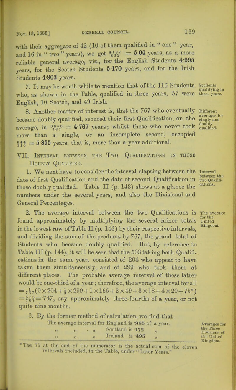 with their aggregate of 42 (10 of them qualiEed in one  year, and 16 in  two  years), we get V/^ = ^ 0^ y^^^^' * reliable general average, viz., for the English Students 4-995 years, for the Scotch Students 5-170 years, and for the Irish Students 4-903 years. 7. It may be worth while to mention that of the 116 Students who, as shown in the Table, qualified in three years, 57 were English, 10 Scotch, and 49 Irish. 8. Another matter of interest is, that the 767 who eventually became doubly qualified, secured their first Qualification, on the average, in ^-^^ — 4-767 years; whilst those who never took more than a single, or an incomplete second, occupied «44 = 5-855 years, that is, more than a year additional. VII. Interval between the Two Qualifications in those Doubly Qualified. 1. We nexthave to consider the interval elapsing between the date of first Qualification and the date of second Qualification in those doubly qualified. Table II (p. 143) shows at a glance the numbers under the several years, and also the Divisional and General Percentages. 2. The average interval between the two Qualifications is found approximately by multiplying the several minor totals in the lowest row of Table II (p. 143) by their respective intervals, and dividing the sum of the products by 767, the grand total of Students who became doubly qualified. But, by reference to Table III (p. 144), it will be seen that the 503 taking both Qualifi- cations in the same year, consisted of 204 who appear to have taken them simultaneously, and of 299 -who took them at different places. The probable average interval of these latter would be one-third of a year ; therefore, the a,verage interval for all =-r^7(0x204 + ix299 + lx 166 + 2x49 + 3x18 + 4x20+75*) =7^7='747, say approximately three-fourths of a year, or not quite nine months. 3. By the former method of calculation, we find that The average interval for England is -985 of a year. „ ■ „ bcotland is -172 „ ,> ,1 Ireland is 495 „ •The 75 at the end of the numerator is the actual eum of the eleven intervals included, in the Table, under Later Years. Students qualifying in three years. Different averages for singly and doubly qualified. Interval between the two Qualifi- cations. The average for the United Kingdom. Averages for the Three Divisions of the United Kingdom.