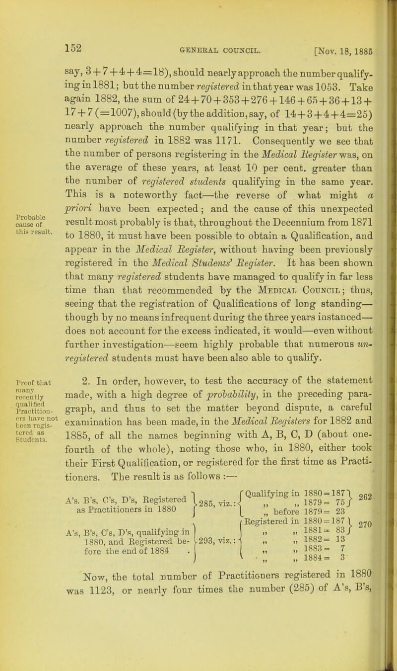 Probable cause of this result. I'roof tliat many rer.ently qualified Practition- ers have not been regis- tercri as Students. say, 3 +7 + 4 + 4=18), should nearly approach the number qualify- ing in 1881; but the number registered in that year was 1053. Take again 1882, the sum of 24 + 70 + 353 + 276 + 146 + 65 + 36 + 13 + 17 + 7(=1007),should(bytheaddition,say, of 14 + 3+4+4=25) nearly approach the number qualifying in that year; but the number registered in 1882 was 1171. Consequently we see that the number of persons registering in the Medical liegisier was, on the average of these years, at least 10 per cent, greater than the number of registered students qualifying in the same year. This is a noteworthy fact—the reverse of what might a priori have been expected ; and the cause of this unexpected result most probably is that, throughout the Decennium from 1871 to 1880, it must have been possible to obtain a Qualification, and appear in the Medical Register, without having been previously registered in the Medical Stude^its' Register. It has been shown that many registered students have managed to qualify in far less time than that recommended by the Medical Council ; thus, seeing that the registration of Qualifications of long standing— though by no means infrequent during the three years instanced— does not account for the excess indicated, it would—even without further investigatio7i—seem highly probable that numerous un- registered students must have been also able to quahfy. 2. In order, however, to test the accuracy of the statement made, with a high degree of probability, in the preceding para- graph, and thus to set the matter beyond dispute, a careful examination has been made, in the Medical Registers for 1882 and 1885, of all the names beginning with A, B, C, D (about one- fourth of the whole), noting those who, in 1880, either took their First Qualification, or registered for the first time as Practi- tioners. The result is as follows :— r Qualifying in 1880 = 187 \ oro 285, viz.:<^ „ _ „ 1879= 75/ ^ A's. B's, C's, D's, Registered as Practitioners in 1880 } A's, B's, Cs, D's, qualifying in 1880, and Registered be- ^293, viz. fore the end of 1884 „ before 1879= 2.3 Registered in 1880 = 187 1 „ 1881= 83/ „ 1882= 13 1883= 7 „ 1884= 3 270 Now, the total number of Practitioners registered in 1880 was 1123, or nearly four times the number (285) of A's, B's, f