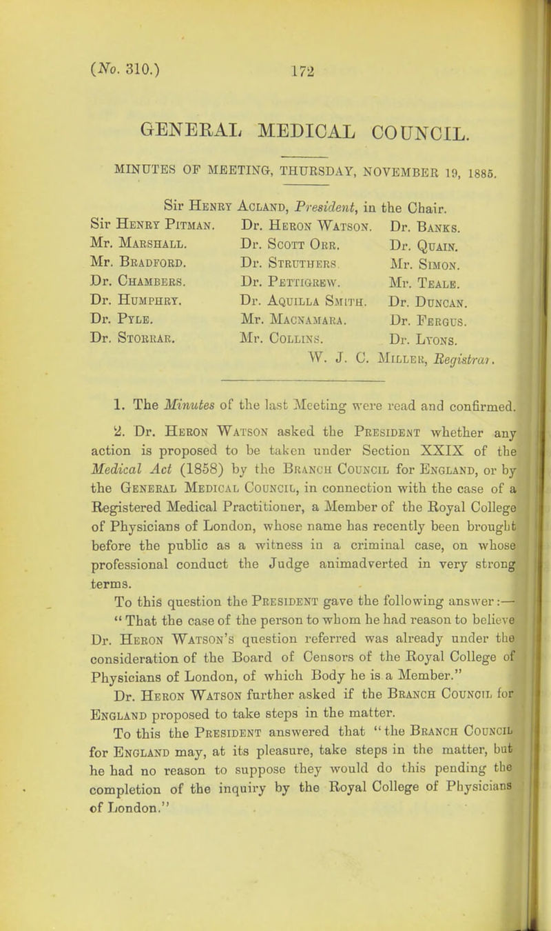 GENERAL MEDICAL COUNCIL. MINUTES OF MEETING, THURSDAY, NOVEMBER 19, 1885. Sir Henry Acland, President, ia the Chair. Sir Henry Pitman. Dr. Heron Watson. Dr. Banks. Mr. Marshall. Dr. Scott Oer. Dr. Quain. Mr. Bradford. Dr. Struthers Mr. Simon. Dr. Chambers. Dr. Pettigrew. Mr. Tealb. Dr. Humphry. Dr. Aquilla Smith. Dr. Duncan. Dr. Pylb. Mr. Macnamara. Dr. Fergus. Dr. Storrar, Mr. Collins. Dr. Lyons. W. J. C. Miller, Eef/is^raj. 1, The Minutes of the last Meeting were read and confirmed. 2. Dr. Heron Watson asked the President whether any action is proposed to be taken under Section XXIX of the Medical Act (1858) by the Branch Council for England, or by the General Medical Council, in connection with the case of a Registered Medical Practitioner, a Member of the Royal College of Physicians of London, whose name has recently been brougbt before the public as a witness in a criminal case, on whose professional conduct the Judge animadverted in very strong terms. To this question the President gave the following answer:—  That the case of the person to whom he had reason to believe Dr. Heron Watson's question referred was already under the consideration of the Board of Censors of the Royal College of Physicians of London, of which Body he is a Member. Dr. Heron Watson further asked if the Branch Council for England proposed to take steps in the matter. To this the President answered that  the Branch Council for England may, at its pleasure, take steps in the matter, but he had no reason to suppose they would do this pending the completion of the inquiry by the Royal College of Physicians of London.