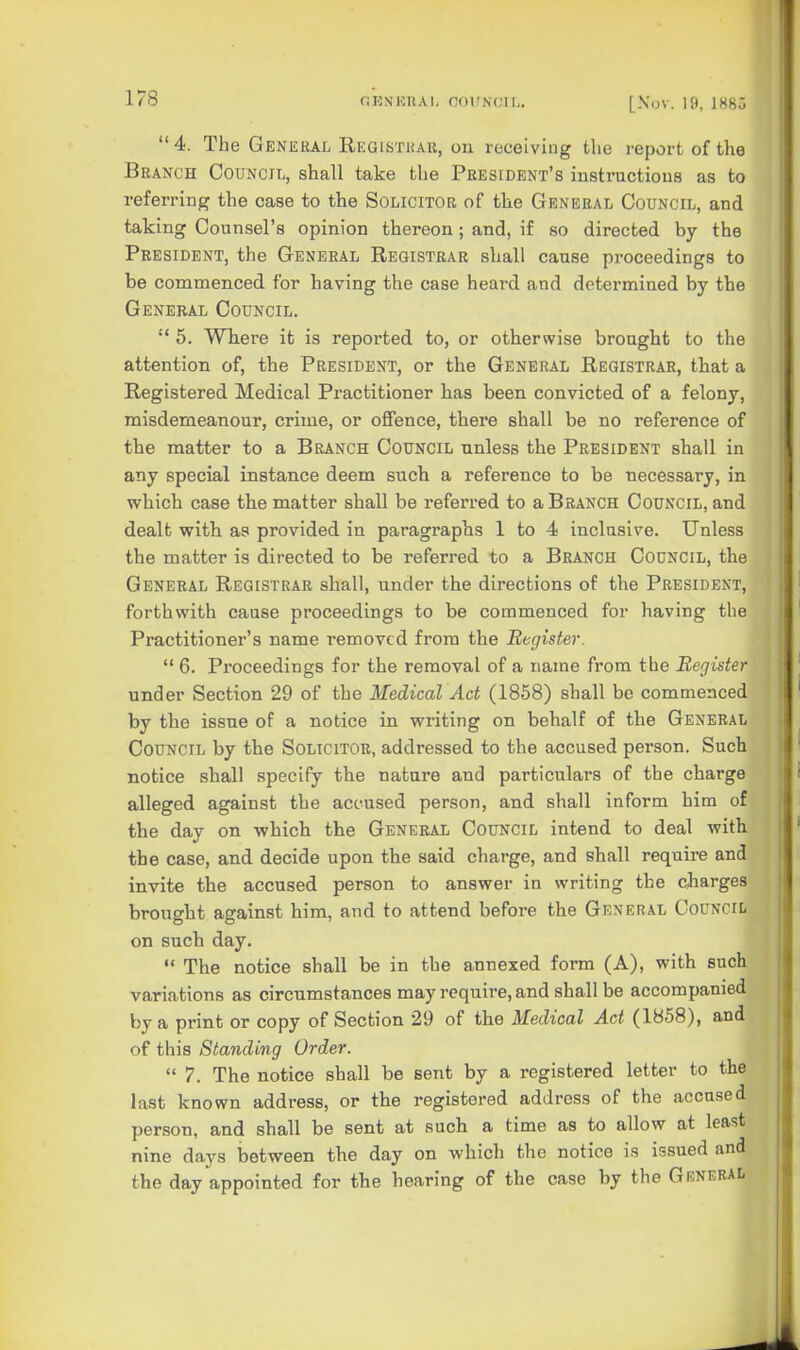 4. The General Registkau, on receiving the report of the Branch Council, shall take the President's instructions as to referring the case to the Solicitor of the General Council, and taking Counsel's opinion thereon ; and, if so directed by the President, the General Registrar shall cause proceedings to be commenced for having the case heard and determined by the General Council.  5. WTiere it is reported to, or otherwise brought to the attention of, the President, or the General Registrar, that a Registered Medical Practitioner has been convicted of a felony, misdemeanour, crime, or offence, there shall be no reference of the matter to a Branch Council unless the President shall in any special instance deem such a reference to be necessary, in which case the matter shall be referred to a Branch Council, and dealt with as provided in paragraphs 1 to 4 inclusive. Unless the matter is directed to be referred to a Branch Council, the General Registrar shall, under the directions of the President, forthwith cause proceedings to be commenced for having the Practitioner's name removed from the Rcciister.  6. Proceedings for the removal of a name from the Register under Section 29 of the Medical Act (1858) shall be commenced by the issue of a notice in writing on behalf of the General Council by the Solicitor, addressed to the accused person. Such notice shall specify the nature and particulars of the charge alleged against the accused person, and shall inform him of the day on which the General Council intend to deal with the case, and decide upon the said charge, and shall require and invite the accused person to answer in writing the charges brought against him, and to attend before the General Council on such day.  The notice shall be in the annexed form (A), with such variations as circumstances may require, and shall be accompanied by a print or copy of Section 29 of the Medical Act (1858), and of this Standing Order.  7. The notice shall be sent by a registered letter to the last known address, or the registered address of the accused person, and shall be sent at such a time as to allow at least nine days between the day on which the notice is issued and the day appointed for the hearing of the case by the General