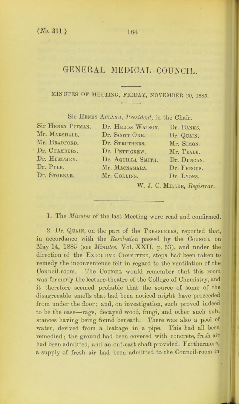 GENERAL MEDICAL COUNCIL. MISrUTES OF MEETIN^G, FRIDAY, NOVEMBER 20, 1885. Sir Henry Acland, President, in the Cliair. Sir Henry Pitman. Mr. Marshall. Mr. Bradford. Dr. Chambers. Dr. HaMPHRY. Dr. Pyle. Dr. Storrar. Dr. Heron Watson. Dr. Scott Orr. Dr. Stbuthers. Dr. Pettigrew. Dr. Aquilla Smith. Mr. Macnamara. Mr. Collins. Dr. Banks. Dr. Qdain. Mr. Simon. Mr. Teale. Dr. Duncan. Dr. Fergds. Dr. Lyons. W. J. C. Miller, Begistrar. 1. The Minutes of the last Meeting were read and confirmed. 2. Dr. QuAiN, on the part of the Treasurers, reported that, in accordance with the Resolution passed by the Council on May 14, 1885 (see Minutes, Vol. XXII, p. 63), and nnder the direction of the Executive Committee, steps had been taken to remedy the inconvenience felt in regard to the ventilation of the Council-room. The Council would remember that this room was formerly the lecture-theatre of the College of Chemistry, and it therefore seemed probable that the source of some of tbe disagreeable smells that had been noticed might have proceeded from under the floor; and, on investigation, such proved indeed to be the case—rags, decayed wood, fungi, and other such sub- stances having being found beneath. Thei'e was also a pool of water, derived from a leakage in a pipe. This had all been remedied; the ground had been covered with concrete, fresh air had been admitted, and an out-cast shaft provided. Furthermore, a supply of fresh air had been admitted to the Council-room in