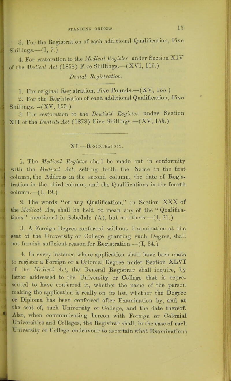 •A. For the Registration of cacli additional Qualirication, Fivo Shillings.—(I, 7.) 4. For rpstoration to the-l/'edtc-ai ii'e;//.•.•/(.■/■ under Sectit)n XJ.V of tho }[^dn-al Act (1858) Five Shillings.—(X\^I, 119.) Dental Registration. 1. For original Registration, Five Pounds.—(XV, 155.) 2. For the Registration of each additional Qnalification, Five .Shillings. -(XV, 155.) b'or restoration to the Dentists' Beginter nnder Section XII of the Dentists Ad (18/8) Five Shillings.—(XV, 155.) XI.—Registration. 1. Thn Medical Register shall be made ont in conformity with the Medical Act, setting forlli the Name in the first column, the Address in the second column, the date of Regis- tration in the third column, and the Qualifications in the fourth column.—(I, 19.) 2. The words or any Qnalification, in Section XXX of the Medical Act, shall be held to mean any of the Qualifica- tions mentioned in Schedule (A), but no others.—(I, 21.) 3. A Foreign Degree conferred without E.^amiuation at the seat of the University or College granting such J.)egree, shall not furni.sh sufficient reason for Registration.—(1, 34.) 4. In every instance where application shall have been made to register a Foreign or a Colonial Degree under Section XLVI of the Medical Act, the General Registrar shall inquire, by letter addressed to the University or College that is repre- .sentcd to have conferred it, whether the name of the person making the application is really on its list, whether the Degi-ee or Diploma has been conferred after Examination by, and at the seat of, such University or College, and the date thereof. Also, when communicating hereon with Foreign or Colonial Universities and Colleges, the Registrar shall, in the case of each University or College, endeavour to ascertain what Examinations