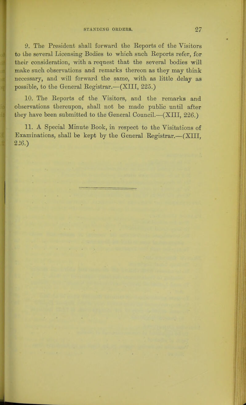 i). The President shall forward the Reports of the Visitors to ihe several Licensing Bodies to which such Reports refer, for their consideration, with a request that the several bodies will make such observations and remarks thereon as they may think necessary, and will forward the same, with as little delay as possible, to the General Registrar.—(XIII, 225.) 10. The Reports of the Visitors, and the remarks and observations thereupon, shall not be made public until after they have been submitted to the General Council.—(XIII, 226.) 11. A Special Minute Book, in respect to the Visitations of Examinations, shall be kept by the General Registrar,—(XIII, 216.)