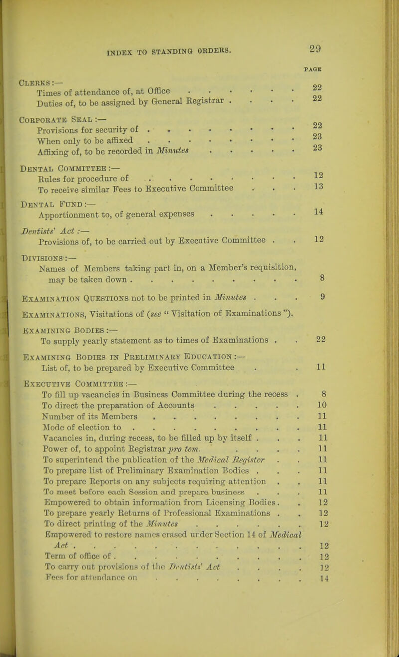 INDEX TO STANDINQ ORDKWS. Clerks:— Times of attendance of, at Office Duties of, to be assigned by General Registrar .... Corporate Seal :— Provisions for security of • When only to be affixed Affixing of, to be recorded in Minutes Dental Committee:— Rules for procedure of To receive similar Fees to Executive Committee Dental Fund:— Apportionment to, of general expenses Dentists' Act:— Provisions of, to be carried out by Executive Committee . Divisions :— Names of Members taking part in, on a Member's requisition, may be taken down Examination Questions not to be printed in Minvtes . Examinations, Visitations of (see  Visitation of Examinations ). Examining Bodies To supply yearly statement as to times of Examinations . Examining Bodies in Preliminary Education :— List of, to be prepared by Executive Committee Executive Committee :— To fill up vacancies in Business Committee during the recess To direct the preparation of Accounts .... Number of its Members Mode of election to Vacancies in, during recess, to be filled up by itself . Power of, to appoint Registrar j)ro tern. To superintend the publication of the Medical Eeffister To prepare list of Preliminary Examination Bodies . To prepare Reports on any subjects requiring attention To meet before each Session and prepare business Jlmpowered to obtain information from Licensing Bodies. To prepare yearly Returns of rrofessional Examinations . To direct printing of the Minutes Empowered to restore names erased under Section 14 of Medical Act Term of office of To carry ont provisions of the Dcntistx' Act Feps for atlcndance on ....... PAGE 22 22 22 23 23 12 13 14 12 22 11 8 10 11 11 11 11 11 11 11 11 12 12 12 12 12 12 14 1