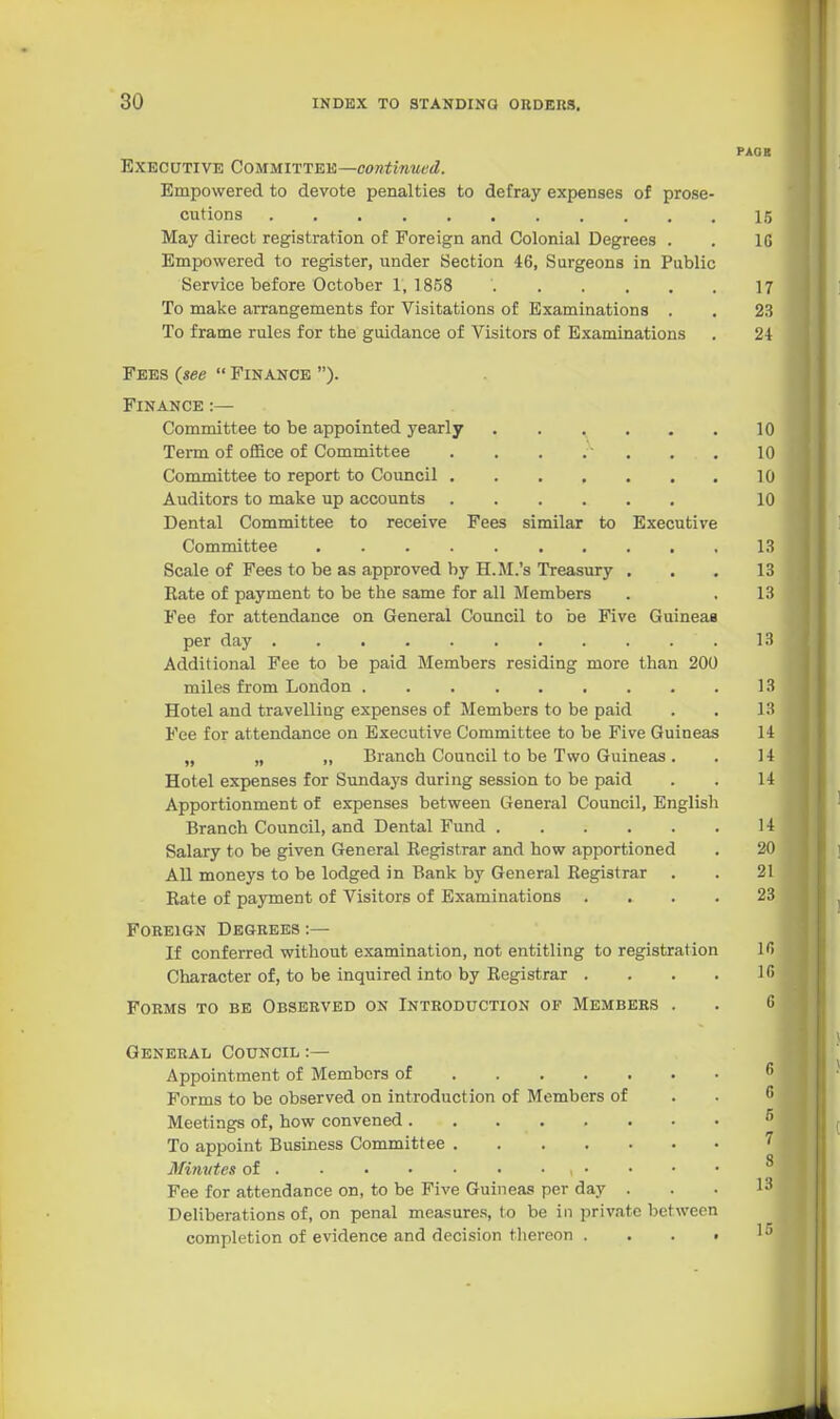 PAGE Executive CommTTEis—contimied. Empowered to devote penalties to defray expenses of prose- cutions ........... 15 May direct registration of Foreign and Colonial Degrees . . 10 Empowered to register, under Section 46, Surgeons in Public Service before October 1, 1858 17 To make arrangements for Visitations of Examinations . . 23 To frame rules for the guidance of Visitors of Examinations . 24 Fees {see  Finance ). Finance :— Committee to be appointed yearly 10 Term of office of Committee . . . .■ . . , 10 Committee to report to Council 10 Auditors to make up accounts 10 Dental Committee to receive Fees similar to Executive Committee 13 Scale of Fees to be as approved by H.JI.'s Treasury . . . 13 Eate of payment to be the same for all Members . .13 Fee for attendance on General Council to be Five Guineas per day 13 Additional Fee to be paid Members residing more than 200 miles from London 13 Hotel and travelling expenses of Members to be paid . . 13 Fee for attendance on Executive Committee to be Five Guineas 14 „ „ ,, Branch Council to be Two Guineas. . 14 Hotel expenses for Sundays during session to be paid . . 14 Apportionment of expenses between General Council, English Branch Council, and Dental Fund 14 Salary to be given General Registrar and how apportioned . 20 All moneys to be lodged in Bank by General Registrar . . 21 Rate of payment of Visitors of Examinations .... 23 Foreign Degrees :— If conferred without examination, not entitling to registration 1 <> Character of, to be inquired into by Registrar . . . . 1 <> Forms to be Observed on Introduction of Members . . 6 General Council :— Appointment of Members of Forms to be observed on introduction of Members of . . •» Meetings of, how convened To appoint Business Committee ^ Minvtes of Fee for attendance on, to be Five Guineas per day . . . Deliberations of, on penal measures, to be in private between completion of evidence and decision thereon . . . » ' •'