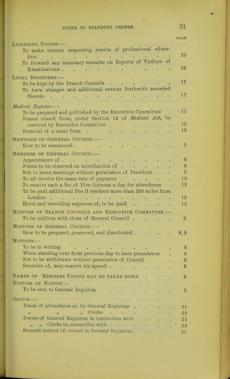 LiCESSisG Bodies:— To make returns respecting results of professional educa- tion • • To forward any necessary remarks on Keports of Visitors of Examinations Local Registers :— To be kept by the Branch Councils To have changes and additional entries forthwith recorded therein Medical JReghter:— To be prepared and published by the Executive Committee . 11 Karnes erased from, under Section 14 of Medical Act, be restored by Executive Committee 12 Removal of a name from 18 Meetings op General Council :— How to be summoned 5 Members of General Council:— Appointment of 6 Forms to be observed on introduction of 6 Not to leave meetings without permission of President . . 7 To all receive the same rate of payment 13 To receive each a fee of Five Guineas a day for attendance . 13 To be paid additional Fee if resident more than 200 miles from London 13 Hotel and travelling expenses of, to be paid . . . . 13 Minutes of Branch Councils and Executive Committee :— To be uniform with those of General Council .... 9 Minutes op General Council : — How to be prepared, preserved, and distributed. . , . 8, 9 Motions :— To be in writing , 8 When standing over from previous day to have precedence . 8 Not to be withdrawn without permission of Council . . 8 Seconder of, may reserve his speech 8 Names of Members Voting may be taken down ... 8 Notices of Motion :— To be sent to General Registrar 5 Office :— Times of attendance at, by General Registrar . . . . 21 I, „ „ Clerks ... . . 22 Duties of General Registrar in connection with ... 21 „ „ Clerks in connection with 22 General control of, vested in General riegistrnr . ... 21 FAUB 22 24