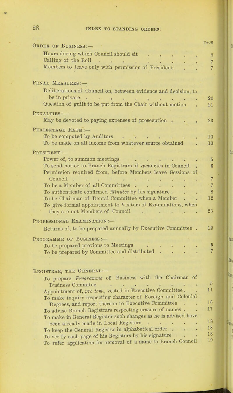 28 - ^ PAOB Order op Business:— Hours during which Council should sit 7 Calling of the Eoll 7 Members to leave only with permission of President . . 7 Penal Measures:— Deliberations of Council on, between evidence and decision, to be in private 20 Question of guilt to be put from the Chair without motion . 21 Penalties :— May be devoted to paying expenses of prosecution ... 23 Percentage Rate :— To be computed by Auditors 10 To be made on all income from whatever source obtained . 10 President :— Power of, to summon meetings 6 To send notice to Branch Registrars of vacancies in Council . 6 Permission required from, before Members leave Sessions of Council 7 To be a Member of all Committees 7 To authenticate confirmed Minutes by his signature ... 8 To be Chairman of Dental Committee when a Member . . 12 To give formal appointment to Visitors of Examinations, when they are not Members of Council . .... 23 Professional Examination :— Returns of, to be prepared annually by Executive Committee . 12 Programme op Business:— To be prepared previous to Meetings 6 To be prepared by Committee and distributed .... 7 Registrar, the General:— To prepare Programme of Business with the Chairman of Business Commitee ^ Appointment oi,pro tem., vested in Executive Committee. . 11 To make inquiry respecting character of Foreign and Colonial Degrees, and report thereon to Executive Committee . . 1 (> To advise Branch Registrars respecting erasure of names . . 17 To make in General Register such changes as he is advised have been already made in Local Registers 18 To keep the General Register in alphabetical order ... 18 To verify each page of his Registers by his signature . . 18 To refer application for removal of a name to Branch Council 19