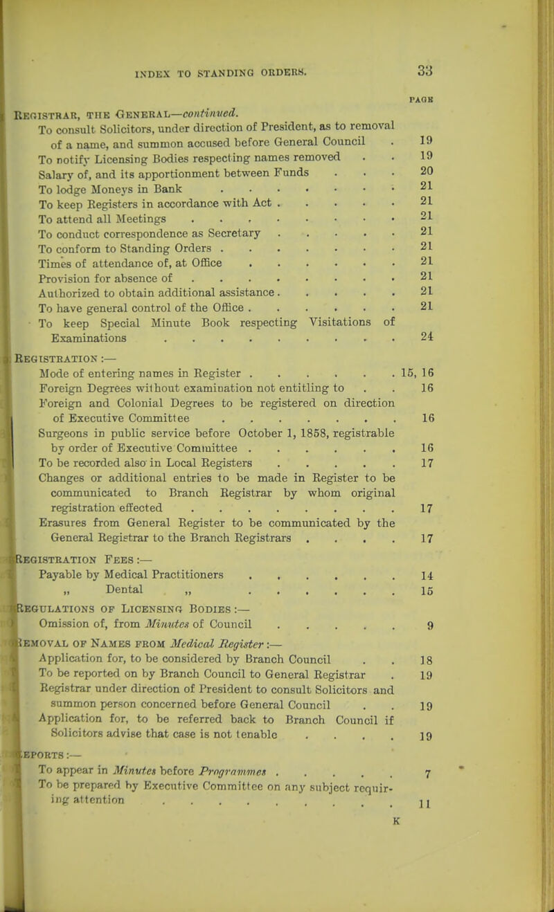 PAOK Reoistrar, TiiK General—con/t««c<i. To consult Solicitors, under direction of President, as to removal of a name, and summon accused before General Council . 19 To notify Licensing Bodies respecting names removed . . 19 Salary of, and its apportionment between Funds ... 20 To lodge Moneys in Bank 21 To keep Registers in accordance with Act 21 To attend all Meetings 21 To conduct correspondence as Secretary 21 To conform to Standing Orders 21 Times of attendance of, at OflSce 21 Provision for absence of 21 Authorized to obtain additional assistance 21 To have general control of the Office 21 • To keep Special Minute Book respecting Visitations of Examinations . 24 Begistration :— Mode of entering names in Register 15, 16 Foreign Degrees without examination not entitling to . . 16 Foreign and Colonial Degrees to be registered on direction of Executive Committee 16 Surgeons in public service before October 1, 1858, registrable by order of Executive Committee ...... 16 To be recorded also in Local Registers ..... 17 Changes or additional entries 1o be made in Register to be communicated to Branch Registrar by whom original registration effected 17 Ersisures from General Register to be communicated by the General Registrar to the Branch Registrars . . . . 17 BGI8TRATI0N FEES :— Payable by Medical Practitioners 14 Dental „ 15 GULATIONS OF LiCENSINf} BODIES :— Omission of, from Minutes of Council 9 OVAL OF Names from Medical Register:— Application for, to be considered by Branch Council . . 18 To be reported on by Branch Council to General Registrar . 19 Registrar under direction of President to consult Solicitors and summon person concerned before General Council . . 19 Application for, to be referred back to Branch Council if Solicitors advise that case is not tenable . . . . jg EPORTS:— To appear in Minutes before Programmes 7 To be prepared by Executive Committee on any subject requir- ing attention ]j K