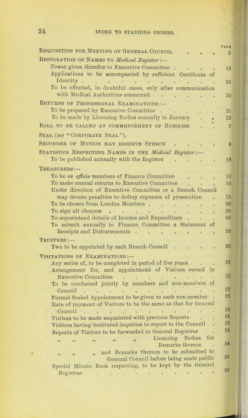 PAOB Requisition foe Meeting op General Council . , , 5 Restobation of Names to Medical Regigter:— Power given therefor to Executive Committee .... 19 Applications to be accompanied by sufficient Certificate of Identity 20 To be effected, in doubtful cases, only after communication with Medical Authorities concerned ..... 20 Returns of Professional Examinations:— To be prepared by Executive Committee 21 To be made by Licensing Bodies annually in January . . 22 Roll to be called at commencement op Business . '. 7 Seal (^see  Corporate Seal ). Seconder of Motion may reserve Speech .... 8 Statistics Respecting Names in the Medical Register:— To be published annually with the Register . . . , 18 Treasurers:— To be ex qffloio members of Finance Committee ... 10 To make annual returns to Executive Committee . . . 10 Under direction of Executive Committee or a Branch Council may devote penalties to defray expenses of prosecution . 15 To be chosen from London Members 20 To sign all cheques 20 To superintend details of Income and Expenditure ... 20 To submit annually to Finance Committee a Statement of Receipts and Disbursements 20 Trustees :— Two to be appointed by each Branch Council .... 20 Visitations op Examinations:— Any series of, to be completed in period of five years . . 23 Arrangement for, and appointment of Visitors vested in Executive Committee 23 To be conducted jointly by members and non-members of Council . . 23 Formal Sealed Appointment to be given to each non-member . 23 Rate of pa}'ment of Visitors to be the same as that for General Council 23 Visitors to be made acquainted with previous Reports . . 24 Visitors having instituted inquiries to report to the Council . 24 Reports of Visitors to be forwarded to General Registrar . 24 „ „ Licensing Bodies for Remarks thereon . 24 „ „ „ and Remarks thereon to be submitted to General Council before being made public 24 Special Minute Book respecting, to be kept by the General Registrar