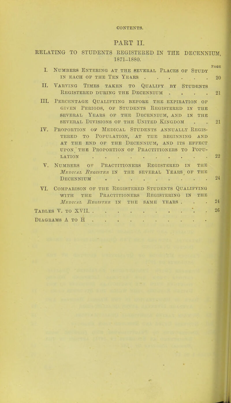 CONTENTS. PART II. EBLATING TO STUDENTS REGISTEllED IN THE DECENNIUM, 1871-1880. PACE I. Numbers Entering at the several Places of Study IN EACH OP THE TeN YEIRS 20 II. Varying Times taken to Qualify by Students Eegistered during the Decennium . . . .21 III. Percentage Qualifying before the expiration op GIVEN Periods, op Students Registered in the SEVERAL Years of the Decennium, and in the SEVERAL Divisions op the United Kingdom . .21 IV. Proportion ov Medical Students annually Regis- tered to Population, at the beginning and at the end of the Decennium, and its effect upon ' THE Proportion op Practitioners to Popu- lation 22 V. Numbers of Practitioners Registered in the Medical Beoihter IN THE SEVERAL YeARS^ OF THE Decennium 24 VI. Comparison of the Registered Students Qualifying WITH THE Practitioners Registering in the Medical Register in the SAME YEARS ... 24 Tables V. to XVII *. . 26 Diagrams A to H