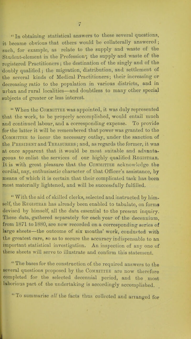 n 1 In obtaining statistical answers to tbese several questions, it became obvious that otbers would be collaterally answered; such, for example, as relate to the supply and waste of the Student-element in the Profession-; the supply and waste of the registered Practitioners ; the destination of the singly and of the doubly qualified; the migration, distribution, and settlement of the several kinds of Medical Practitioners; their increasing or decreasing ratio to the population in various districts, and in urban and rural localities—and doubtless to many otber special subjects of greater or less interest.  When the Committee was appointed, it was duly represented that the work, to be properly accomplished, would entail much and continued labour, and a corresponding expense. To provide for the latter it will be remembered that power was granted to tbe Committee to incur the necessary outlay, under the sanction of the President and Treasurers ; and, as regards the former, it was at once apparent that it would be most suitable and advanta- geous to enlist the services of our highly qualified Registrar. It is with great pleasure that the Committee acknowledge the cordial, nay, enthusiastic character of that Officer's assistance, by means of which it is certain that their complicated task has been most materially lightened, and will be successfully fulfilled. *' With the aid of skilled clerks, selected and instructed by him- self, the Registrar has already been enabled to tabulate, on forms devised by himself, all the data essential to the present inquiry. These data, gathered separately for each year of the decennium, from 1871 to 1880, are now recorded on a corresponding series of largo sheets—the outcome of six months' work, conducted with the greatest care, bo as to secure the accuracy indispensable to an important statistical investigation. An inspection of any one of these sheets will serve to illustrate and confirm this statement.  The bases for the construction of the required answers to the \ several questions proposed by the Committee are now therefore completed for the selected decennial period, and the most ' laborious part of the undertaking is accordingly accomplished.  To summarise all the facts thus collected and arranged for