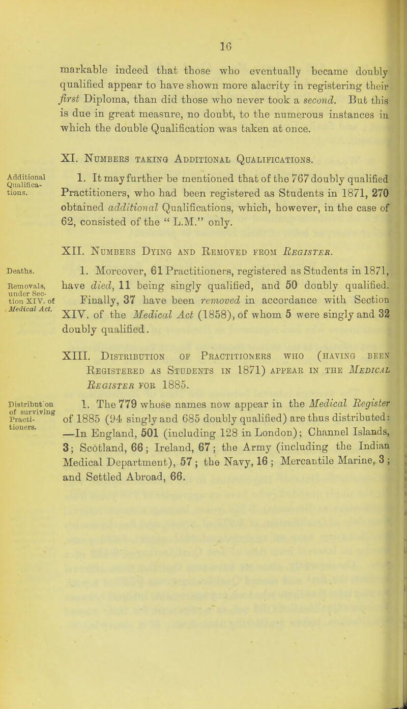markable indeed tliat those who eventually became doubly qualified appear to have shown more alacrity in registering their first Diploma, than did those who never took a second. But this is due in great measure, no doubt, to the numerous instances in which the double Qualification was taken at once. XI. Numbers taking Additional Qoalifications. QuaUflca'^' 1. It may further be mentioned that of the 767 doubly qualified tious. Pi-actitioners, who had been registered as Students in 1871, 270 obtained additional Qualifications, which, however, in the case of 62, consisted of the  L.M. only. XII. Numbers Dying and Removed from Register. Deaths. 1. Moreover, 61 Practitioners, registered as Students in 1871, Removals, have died, 11 being singly qualified, and 50 doubly qualified, tiou XIV. ot Finally, 37 have been removed in accordance with Section Medical Act. ■^jy^ ^.j^^ Medical Act (1858), of whom 5 were singly and 32 doubly qualified. XIII. Distribution op Practitioners who (having been Registered as Students in 1871) appear in the Medical Begisteh fob 1885. Distribnt on 1. The 779 whose names now appear in the Medical Register Tmctu^^^ of 1885 (94 singly and 685 doubly qualified) are thus distributed: —In England, 501 (including 128 in London); Channel Islands, 3; Scotland, 66; Ireland, 67; the Army (including the Indian and Settled Abroad, 66. tiouers.
