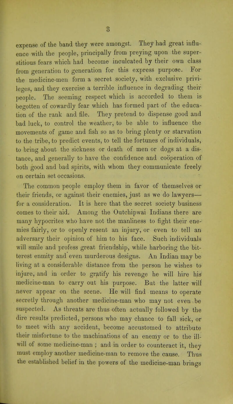 8 expense of the band they were amongst. They had great influ- ence with the people, principally from preying upon the super- stitious fears which had become inculcated by their own class from generation to generation for this express purpose. For the medicine-men form a secret society, with exclusive privi- leges, and they exercise a terrible influence in degrading their people. The seeming respect which is accorded to them is begotten of cowardly fear which has formed part of the educa- tion of the rank and file. They pretend to dispense good and bad luck, to control the weather, to be able to influence the movements of game and fish so as to bring plenty or starvation to the tribe, to predict events, to tell the fortunes of individuals, to bring about the sickness or death of men or dogs at a dis- tance, and generally to have the confidence and cooperation of both good and bad spirits, with whom they communicate freely on certain set occasions. The common people employ them in favor of themselves or their friends, or against their enemies, just as we do lawyers— for a consideration. It is here that the secret society business comes to their aid. Among the Outchipwai Indians there are many hypocrites who have not the manliness to fight their ene- mies fairly, or to openly resent an injury, or even to tell an adversary their opinion of him to his face. Such individuals will smile and profess great friendship, while harboring the bit- terest enmity and even murderous designs. An Indian may be living at a considerable distance from the person he wishes to injure, and in order to gratify his revenge he will hire his medicine-man to carry out his purpose. But the latter will never appear on the scene. He will find means to operate secretly through another medicine-man who may not even be suspected. As threats are thus often actually followed by the dire results predicted, persons who may chance to fall sick, or to meet with any accident, become accustomed to attribute their misfortune to the machinations of an enemy or to the ill- will of some medicine-man ; and in order to counteract it, they must employ another medicine-man to remove the cause. Thus the established belief in the powers of the medicine-man brings