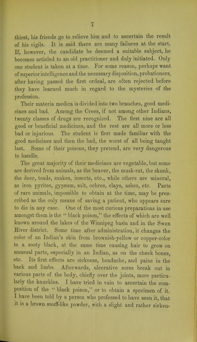thirst, his friends go to relieve him and to ascertain the result of his vigils. It is said there are many failures at the start. If, however, the candidate be deemed a suitable subject, he becomes articled to an old practitioner and duly initiated. Only one student is taken at a time. For some reason, perhaps want of superior intelligence and the necessary disposition, probationers, after having passed the first ordeal, are often rejected before they have learned much in regard to the mysteries of the profession. Their materia medica is divided into two branches, good medi- cines and bad. Among the Crees, if not among other Indians, twenty classes of drugs are recognized. The first nine are all good or beneficial medicines, and the rest are all more or less bad or injurious. The student is first made familiar with the good medicines and then the bad, the Avorst of all being taught last. Some of their poisons, they pretend, are very dangerous to handle. The great majority of their medicines are vegetable, but some are derived from animals, as the beaver, the musk-rat, the skunk, the deer, toads, snakes, insects, etc., while others are mineral, as iron pyrites, gypsum, salt, ochres, clays, ashes, etc. Parts of rare animals, impossible to obtain at the time, may be pres- cribed as the only means of saving a patient, who appears sure to die in any case. One of the most curious preparations in use amongst them is the  black poison, the effects of which are well known around the lakes of the Winnipeg basin and in the Swan River district. Some time after administration, it changes the color of an Indian's skin from brownish-yellow or copper-color to a sooty black, at the same time causing hair to grow on unusual parts, especially in an Indian, as on the cheek bones, etc. Its first effects are sickness, headache, and pains in the back and limbs. Afterwards, ulcerative sores break out in various parts of the body, chiefly over the joints, more particu- larly the knuckles, I have tried in vain to ascertain the com- position of the  black poison, or to obtain a specimen of it I have been told by a person who professed to have seen it, that It is a brown snuff-like powder, with a slight and rather sicken-
