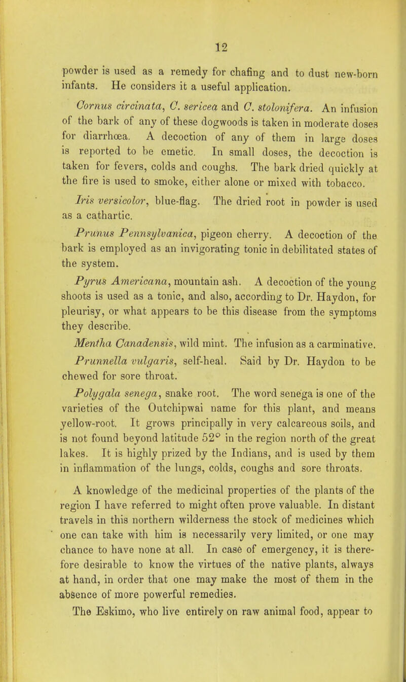 powder is used as a remedy for chafing and to dust new-born infants. He considers it a useful application. Oornus circinata, C. sericea and C. stolonifera. An infusion of the bark of any of these dogwoods is taken in moderate doses for diarrhoea. A decoction of any of them in large doses is reported to be emetic. In small doses, the decoction is taken for fevers, colds and coughs. The bark dried quickly at the fire is used to smoke, either alone or mixed with tobacco. Iris versicolor, blue-flag. The dried root in powder is used as a cathartic. Prunus Pennsylvanica, pigeon cherry. A decoction of the bark is employed as an invigorating tonic in debilitated states of the system. Pyrus Ame^'icana, mountain ash. A decoction of the young shoots is used as a tonic, and also, according to Dr. Haydon, for pleurisy, or what appears to be this disease from the symptoms they describe. Mentha Canadensis, wild mint. The infusion as a carminative. Prunnella vulgaris, self-heal. Said by Dr. Haydon to be chewed for sore throat. Poly gala senega, snake root. The word senega is one of the varieties of the Outchipwai name for this plant, and means yellow-root. It grows principally in very calcareous soils, and is not found beyond latitude 52'' in the region north of the great lakes. It is highly prized by the Indians, and is used by them in inflammation of the lungs, colds, coughs and sore throats. A knowledge of the medicinal properties of the plants of the region I have referred to might often prove valuable. In distant travels in this northern wilderness the stock of medicines which one can take with him is necessarily very limited, or one may chance to have none at all. In case of emergency, it is there- fore desirable to know the virtues of the native plants, always at hand, in order that one may make the most of them in the absence of more powerful remedies. The Eskimo, who live entirely on raw animal food, appear to