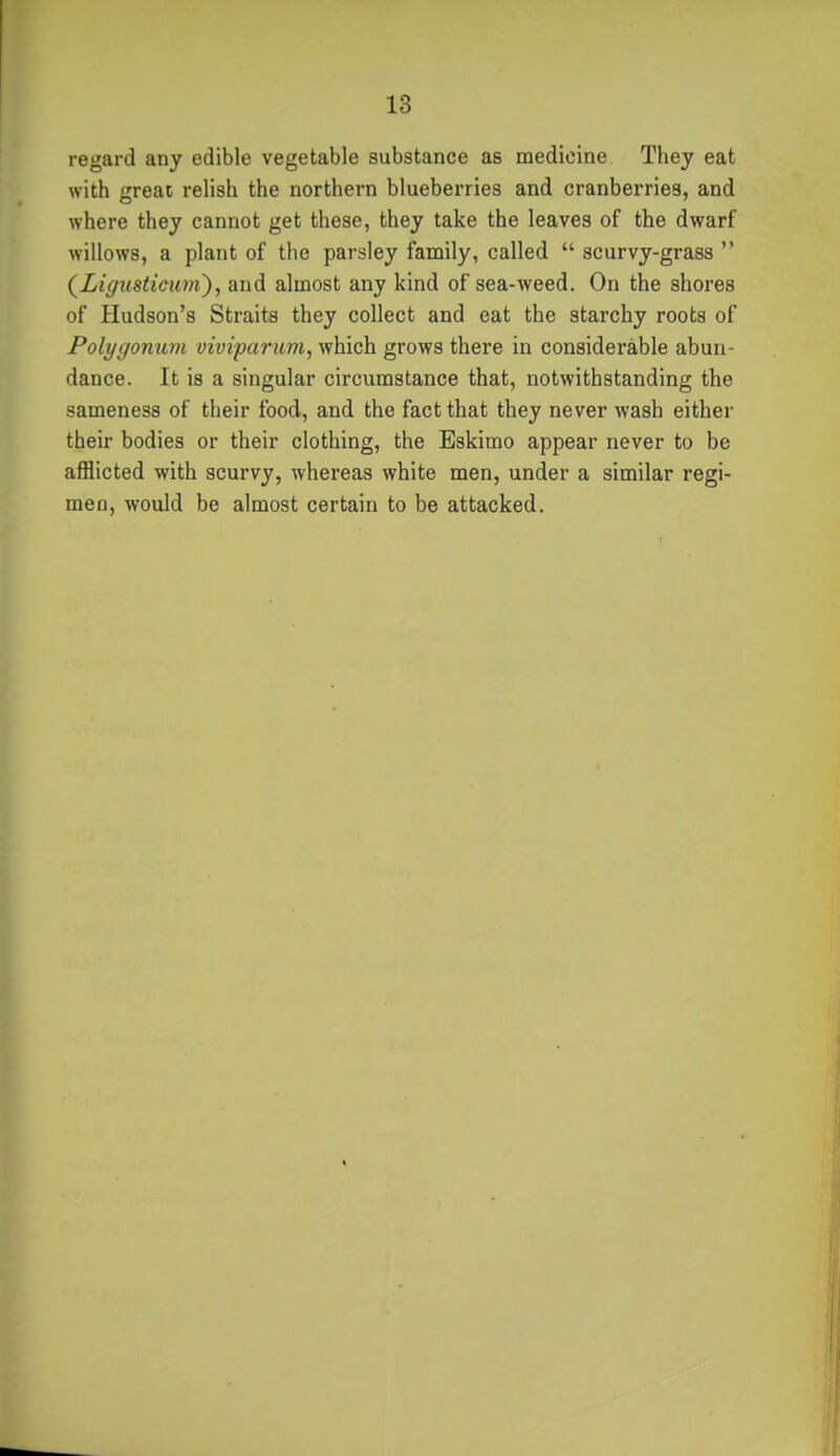 regard any edible vegetable substance as medicine They eat with great relish the northern blueberries and cranberries, and where they cannot get these, they take the leaves of the dwarf willows, a plant of the parsley family, called  scurvy-grass  {Ligusticuyii), and almost any kind of sea-weed. On the shores of Hudson's Straits they collect and eat the starchy roots of Polygonum vivipariim, which grows there in considerable abun- dance. It is a singular circumstance that, notwithstanding the sameness of their food, and the fact that they never wash either their bodies or their clothing, the Eskimo appear never to be afflicted with scurvy, whereas white men, under a similar regi- men, would be almost certain to be attacked.