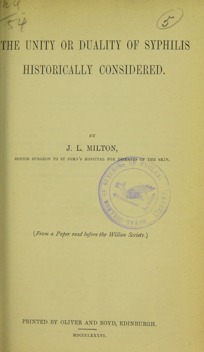 HISTORICALLY CONSIDERED. BY J. L. MILTON, SENIOR SURGEON TO ST JOHN's HOSPITAL FOR BtBBiS^9 OF THE SKIN. {From a Paper read before the Willan Society.) PRINTED BY OLIVER AND BOYD, EDINBURGH. MDCCCr,XXXVI.