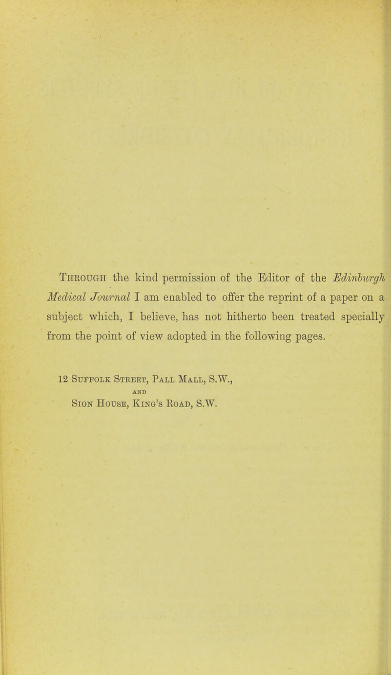 Through the kind permission of the Editor of the Hdinhirgh Medical Journal I am enabled to offer the reprint of a paper on a subject which, I believe, lias not hitherto been treated specially from the point of view adopted in the following pages. 12 Suffolk Street, Pall Mall, S.W., AND Sign House, King's Road, S.W.