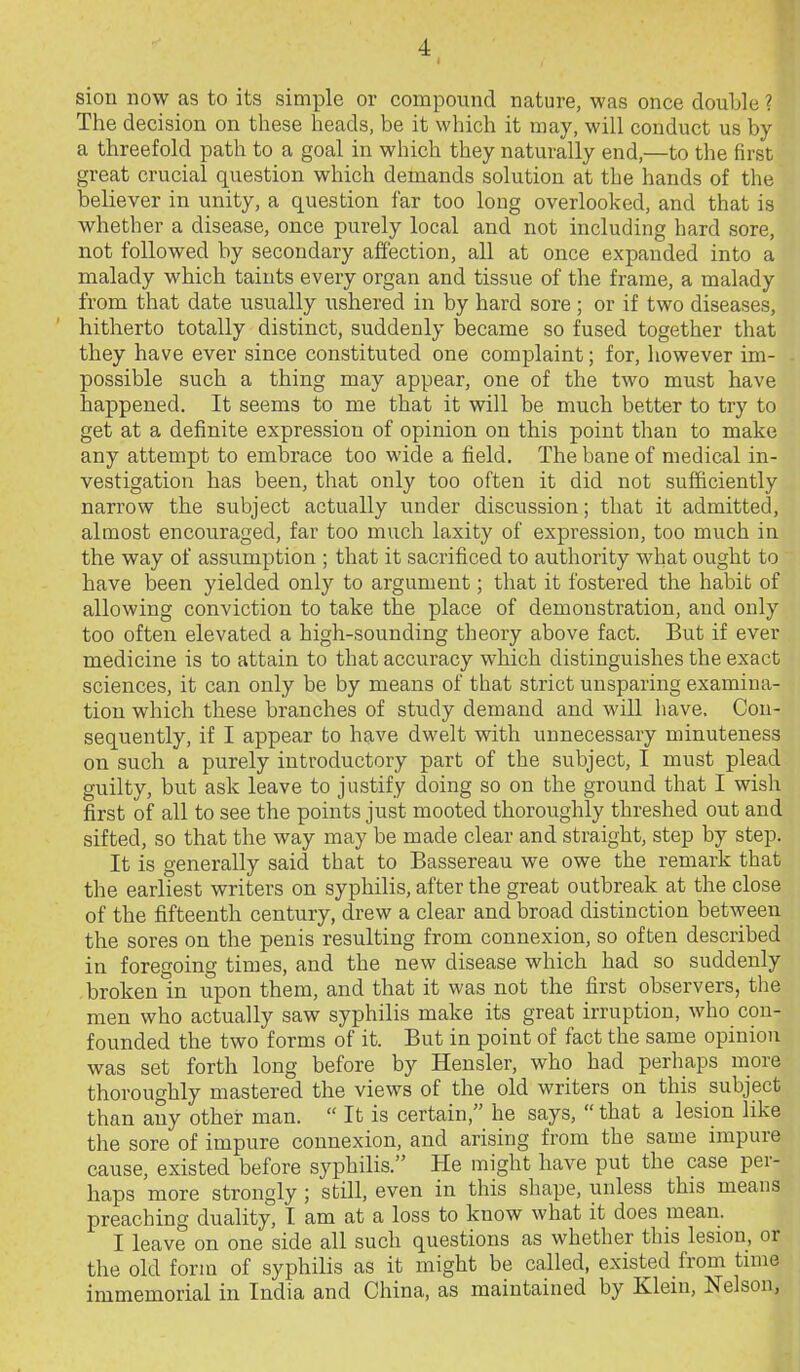 siou now as to its simple or compound nature, was once double ? The decision on these heads, be it which it may, will conduct us by a threefold path to a goal in which they naturally end,—to the first great crucial question which demands solution at the hands of the believer in unity, a question far too long overlooked, and that is whether a disease, once purely local and not including hard sore, not followed by secondary affection, all at once expanded into a malady which taints every organ and tissue of the frame, a malady from that date usually ushered in by hard sore ; or if two diseases, hitherto totally distinct, suddenly became so fused together that they have ever since constituted one complaint; for, however im- possible such a thing may appear, one of the two must have happened. It seems to me that it will be much better to try to get at a definite expression of opinion on this point than to make any attempt to embrace too wide a field. The bane of medical in- vestigation bas been, that only too often it did not sufficiently narrow the subject actually under discussion; that it admitted, almost encouraged, far too much laxity of expression, too much in the way of assumption ; that it sacrificed to authority what ought to have been yielded only to argument; that it fostered the habib of allowing conviction to take the place of demonstration, and only too often elevated a high-sounding theory above fact. But if ever medicine is to attain to that accuracy which distinguishes the exact sciences, it can only be by means of that strict unsparing examina- tion which these branches of study demand and will have. Con- sequently, if I appear to have dwelt with unnecessary minuteness on such a purely introductory part of the subject, I must plead guilty, but ask leave to justify doing so on the ground that I wish first of all to see the points just mooted thoroughly threshed out and sifted, so that the way may be made clear and straight, step by step. It is generally said that to Bassereau we owe the remark that the earliest writers on syphilis, after the great outbreak at the close of the fifteenth century, drew a clear and broad distinction between the sores on the penis resulting from connexion, so often described in foregoing times, and the new disease which had so suddenly broken in upon them, and that it was not the first observers, the men who actually saw syphilis make its great irruption, who con- founded the two forms of it. But in point of fact the same opinion was set forth long before by Hensler, who had perhaps more thoroughly mastered the views of the old writers on this subject than any other man.  It is certain, he says,  that a lesion like the sore of impure connexion, and arising from the same impure cause, existed before syphilis. He might have put the case per- haps more strongly ; still, even in this shape, unless this means preaching duality, I am at a loss to know what it does mean. I leave on one side all such questions as whether this lesiou, or the old form of syphilis as it might be called, existed from tmie immemorial in India and China, as maintained by Klein, Nelson,