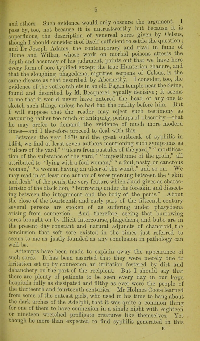 and otliers. Such evidence would only obscure the argument. 1 pass by, too, not because it is untrustworthy but because it is supertiuous, the description of venereal sores given by Celsus, though I should consider it of itself sufficient to settle the question; and br Joseph Adams, the contemporary and rival in fame of Home and Willan, whose work on morbid poisons attests the depth and accuracy of his judgment, points out that we have here every form of sore typified except the true Hunterian chancre, and that the sloughing phagediena, nigrities serpens of Celsus, is the same disease as that described by Abernethy. I consider, too, the evidence of the votive tablets in an old Pagan temple near the Seine, found and described by M. Becquerel, equally decisive; it seems to me that it would never have entered the head of any one to sketch such things unless he had had the reality before him. But I will suppose that the reader may reject such testimony as savouring rather too much of antiquity, perhaps of obscurity—that he may prefer to demand the evidence of much more modern times—and I therefore proceed to deal with this. Between the year 1270 and the great outbreak of syphilis in 1494, we find at least seven authors mentioning such symptoms as  ulcers of the yard,  ulcers from pustules of the yard,  mortifica- tion of the substance of the yard,  imposthume of the groin, all attributed to  lying with a foul woman,  a foul, nasty, or canorous woman,  a woman having an ulcer of the womb, and so on. We may read in at least one author of sores piercing between the  skin and flesh of the penis, the very feature which Judd gives as charac- teristic of the black lion,  burrowing under the foreskin and dissect- ing between the integument and the body of the penis. About the close of the fourteenth and early part of the fifteenth century several persons are spoken of as suffering under phagedsena arising from connexion. And, therefore, seeing that burrowing sores brought on by illicit intercourse, phagedsena, and bubo are in the present day constant and natural adjuncts of chancroid, the conclusion that soft sore existed in the times just referred to seems to me as justly founded as any conclusion in pathology can well be. Attempts have been made to explain away the appearance of such sores. It has been asserted that they were merely due to irritation set up by connexion, an irritation fostered by dirt and debauchery on the part of the recipient. But I should say that there are plenty of patients to be seen every day in our large hospitals fully as di.ssipated and filthy as ever were the people of the thirteenth and fourteenth centuries. Mr Holmes Coote learned from some of the outcast girls, who used in his time to hang about the daric arches of the Adelphi, that it was quite a common thing for one of them to liave connexion in a single night with eighteen or nineteen wretched profligate creatures like themselves. Yet though he more than expected to find syphilis generated in this n