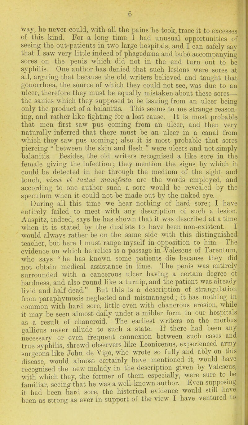 way, he never could, with all the pains he took, trace it to excesses of this kind. Eor a long time I had unusual opportunities of seeing the out-patients in two large hospitals, and I can safely say that I saw very little indeed of phageda?na and bubo accompanying sores on the penis which did not in the end turn out to be syphilis. One author has denied that such lesions were sores at all, arguing that because the old writers believed and taught that gonorrhoea, the source of which they could not see, was due to an nicer, therefore they must be equally mistaken about these sores— the sanies which they supposed to be issuing from an ulcer being only the product of a balanitis. This seems to me strange reason- ing, and rather like fighting for a lost cause. It is most probable that men first saw pus coming from an ulcer, and then very naturally inferred that there must be an ulcer in a canal from which they saw pus coming; also it is most probable that sores piercing  between the skin and flesh  were ulcers and not simply balanitis. Besides, the old writers recognised a like sore in the female giving the infection; they mention the signs by which it could be detected in her through the medium of the sight and touch, visui et tadui manifesta are the words employed, and according to one author such a sore would be revealed by the specidura when it could not be made out by the naked eye. During all this time we hear nothing of hard sore; I have entirely I'ailed to meet with any description of such a lesion. Auspitz, indeed, says he has shown that it was described at a time when it is stated by the dualists to have been non-existent. I would always rather be on the same side with this distinguished teacher, but here I must range myself in opposition to him. The evidence on which he relies is a passage in Valescus of Tarentum, who says he has known some patients die because they did not obtain mecUcal assistance in time. The penis was entirely surrounded with a cancerous ulcer having a certain degree of hardness, and also round like a turnip, and the patient was already livid and half dead. But this is a description of strangulation from paraphymosis neglected and mismanaged; it has nothing in common with hard sore, little even with chancrous erosion, while it may be seen almost daily under a milder form in our hospitals as a result of chancroid. The earhest writers on the morbus gallicus never allude to such a state. If there had been any necessary or even frequent connexion between sucli cases and true syphilis, shrewd observers like Leonicenus, experienced army surgeons like John de Vigo, who wrote so fully and ably on this disease, would almost certainly have mentioned it, would have recognised the new malady in the description given by Valescus, with which they, the former of them especially, were sure to be familiar, seeing that he was a well-known author. Even supposing it had been hard sore, the historical evidence would still have been as strong as ever in support of the view I have ventured to