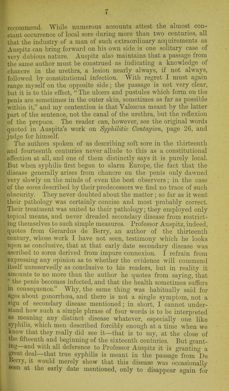 1 t'commend. While numerous accounts attest the almost con- uiut occurrence of local sore during more than two centuries, all iliat the industry of a man of such extraordinary acquirements as Auspitz can bring forward on his own side is one solitary case of \ ery dubious nature. Auspitz also maintains that a passage from the same author must be construed as indicating a knowledge of rhancre in the urethra, a lesion nearly always, if not always, lUowed by constitutional infection. With regret I must again range myself on the opposite side; the passage is not very clear, but it is to this effect, The idcers and pustules which form on tlie penis are sometimes in the outer skin, sometimes as far as possible within it, and my contention is that Valescus meant by the latter part of the sentence, not the canal of the urethra, but the reflexion of the prepuce. The reader can, however, see the original words quoted in Auspitz's work on SypMlitic Contagion, page 26, and judge for himself. The authors spoken of as describing soft sore in the thirteenth and fourteenth centuries never allude to this as a constitutional affection at all, and one of them distinctly says it is purely local. But when syphilis first began to alarm Europe, the fact that the disease generally arises from chancre on the penis only dawned \Qxj slowly on the minds of even the best observers; in the case of the sores described by their predecessors we find no trace of such obscurity. They never doubted about the matter ; so far as it went their pathology was certainly concise and most probably correct. Their treatment was suited to their pathology; they employed only topical means, and never dreaded secondary disease from restrict- ing themselves to such simple measures. Professor Auspitz, indeed, quotes from Gerardus de Berry, an author of the thirteenth century, whose work I have not seen, testimony which he looks upon as conclusive, that at that early date secondary disease was ascribed to sores derived from impure connexion. I refrain from expressing any opinion as to whether the evidence will commend itself unreservedly as conclusive to his readers, but in reality it amounts to no more than the author he quotes from saying, that '• the penis becomes infected, and that the health sometimes suffers in consequence. Why, the same thing was habitually said for ages about gonorrhrea, and there is not a single symptom, not a sign of secondary disease mentioned; in short, I cannot under- stand how such a simple phrase of four words is to be interpi'eted as nieaning any distinct disease whatever, especially one like syphilis, which men described forcibly enough at a time when we know that they really did see it—that is to say, at the close of the fifteenth and beginning of the sixteenth centuries. But grant- mg—and with all deference to Profes.sor Auspitz it is granting a great deal—that true syphilis is meant in the passage from lOe Jserry, it would merely show that this disease was occasionally seen at the early date mentioned, only to disappear again fur