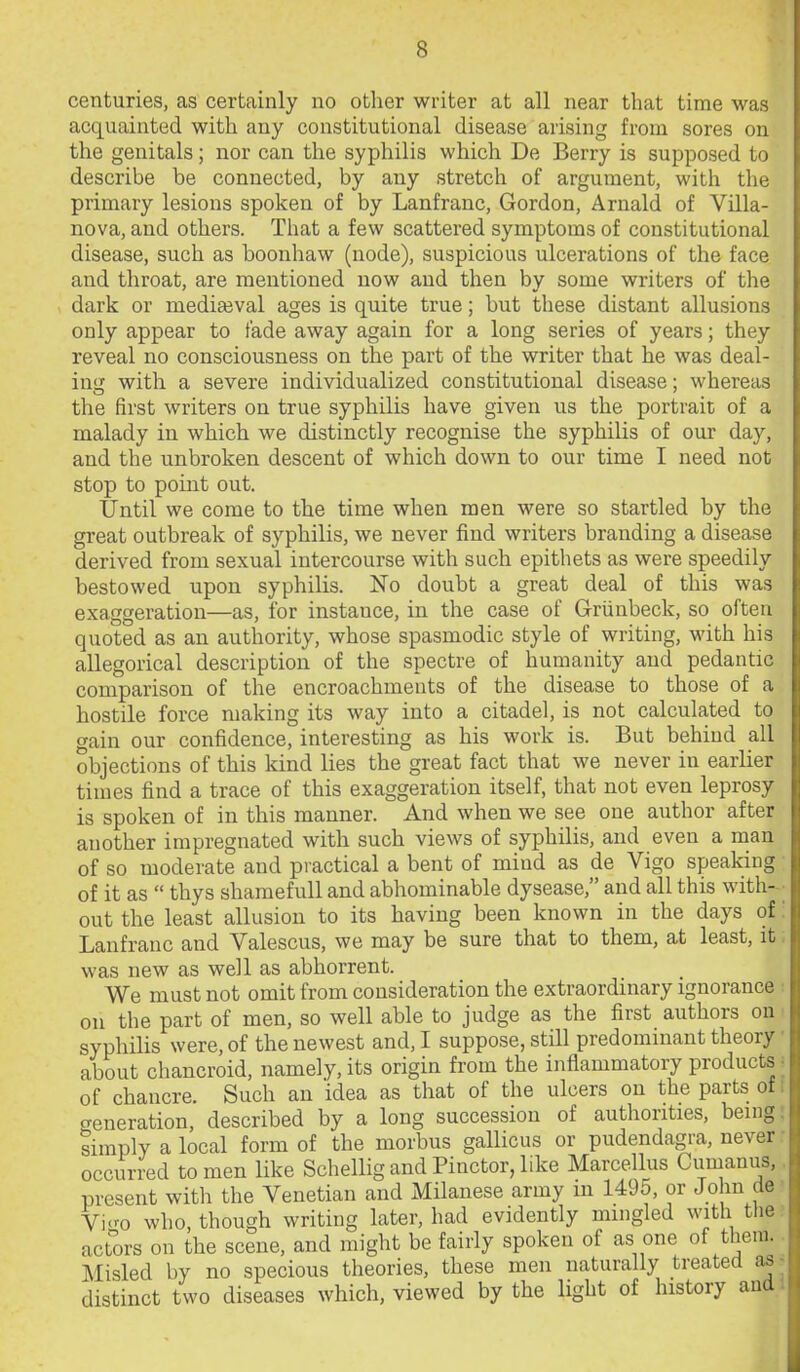 centuries, as certainly no other writer at all near that time was acquainted with any constitutional disease arising from sores on the genitals; nor can the syphilis which De Berry is supposed to describe be connected, by any stretch of argument, with the primary lesions spoken of by Lanfranc, Gordon, Arnald of Villa- nova, and others. That a few scattered symptoms of constitutional disease, such as boonhaw (node), suspicious ulcerations of the face and throat, are mentioned now and then by some writers of the dark or mediajval ages is quite true; but these distant allusions only appear to fade away again for a long series of years; they reveal no consciousness on the part of the writer that he was deal- ing with a severe individualized constitutional disease; whereas the first writers on true syphilis have given us the portrait of a malady in which we distinctly recognise the syphilis of our day, and the unbroken descent of which down to our time I need not stop to point out. Until we come to the time when men were so startled by the great outbreak of syphilis, we never find writers branding a disease derived from sexual intercourse with such epithets as were speedily bestowed upon syphilis. No doubt a great deal of this was exaggeration—as, for instance, in the case of Griinbeck, so often quoted as an authority, whose spasmodic style of writing, with his allegorical description of the spectre of humanity and pedantic comparison of the encroachments of the disease to those of a hostile force making its way into a citadel, is not calculated to gain our confidence, interesting as his work is. But behind all objections of this kind lies the great fact that we never in earlier times find a trace of this exaggeration itself, that not even leprosy is spoken of in this manner. And when we see one author after another impregnated with such views of syphilis, and even a man of so moderate and practical a bent of mind as de Vigo speaking of it as  thys shamefull and abhominable dysease, and all this with-- out the least allusion to its having been known in the days of: Lanfranc and Valescus, we may be sure that to them, at least, it; was new as well as abhorrent. We must not omit from consideration the extraordinary ignorance ■■ on the part of men, so well able to judge as the first authors on ■ syphilis were, of the newest and, I suppose, still predomuiant theory • about chancroid, namely, its origin from the inflammatory products i of chancre. Such an idea as that of the ulcers on the parts of I feneration, described by a long succession of authorities, being; simply a local form of the morbus gallicus or pudendagra, never : occurred to men like Schellig and Pinctor, like Marcellus Cumanus, present with the Venetian and Milanese army in 1495, or John de' Vi<^o who, though writing later, had evidently mingled with the? actors on the scene, and might be fairly spoken of as one of them.. I^Iisled by no specious theories, these men naturally treated asr distinct two diseases which, viewed by the light of history aud i