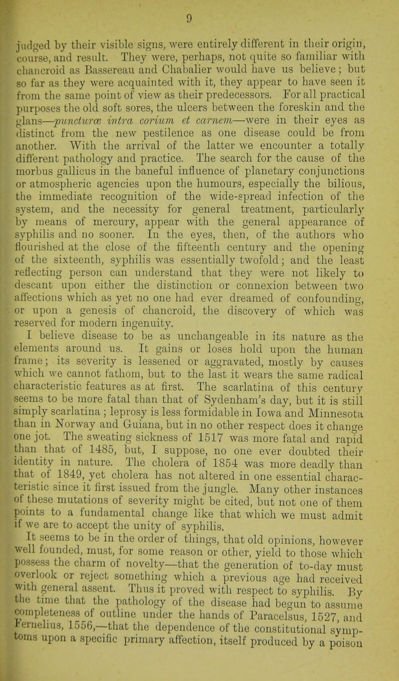 judged by tlieir visible signs, were entirely different in their origin, I'ourse, and result. They were, perhaps, not quite so familiar witli chancroid as Bassereau and Chabalier would have us believe; but so tar as they were acquainted with it, they appear to have seen it from the same point of view as their predecessors. For all practical })ur[)0ses the old soft sores, the ulcers between the foreskin and the ulans—puncturoG ivtra corium et carnem—were in their eyes as (listinct from the new pestilence as one disease could be from another. With the arrival of the latter we encounter a totally difl'ereut pathology and practice. The search for the cause of the morbus gallicus in the baneful influence of planetary conjunctions or atmospheric agencies upon the humours, especially the bilious, the immediate recognition of the wide-spread infection of the system, and the necessity for general treatment, particularly by means of mercury, appear with the general appearance of syphilis and no sooner. In the eyes, then, of the authors who flourished at the close of the fifteenth century and the opening of the sixteenth, syphilis was essentially twofold; and the least reflecting person can understand that they were not likely to descant upon either the distinction or connexion between two affections which as yet no one had ever dreamed of confounding, or upon a genesis of chancroid, tlie discovery of which was reserved for modern ingenuity. I believe disease to be as unchangeable in its nature as the elements around us. It gains or loses hold upon the human frame; its severity is lessened or aggravated, mostly by causes which we cannot fathom, but to the last it wears tlie same radical characteristic features as at first. The scarlatina of this century seems to be more fatal than that of Sydenham's day, but it is still simply scarlatina ; leprosy is less formidable in Iowa and Minnesota than in Norway and Guiana, but in no other respect does it change one jot. The sweating sickness of 1517 was more fatal and rapid than that of 1485, but, I suppose, no one ever doubted their identity in nature. The cholera of 1854 was more deadly than that of 1849, yet cholera has not altered in one essential charac- teristic since it first issued from the jungle. Many other instances of these mutations of severity might be cited, but not one of them points to a fundamental change like that which we must admit if we are to accept the unity of syphilis. It seems to be in the order of things, that old opinions, however well founded, must, for some reason or other, yield to those which possess the charm of novelty—that the generation of to-day must overlook or reject something which a previous age had received with general assent. Thus it proved with respect to syphilis. By the time that the pathology of the disease had begun to assume completeness of outline under the hands of Paracelsus, 1527 and K'ruelms, 1556,—that the dependence of the constitutional symp- toms upon a specific primary affection, itself produced by a poison