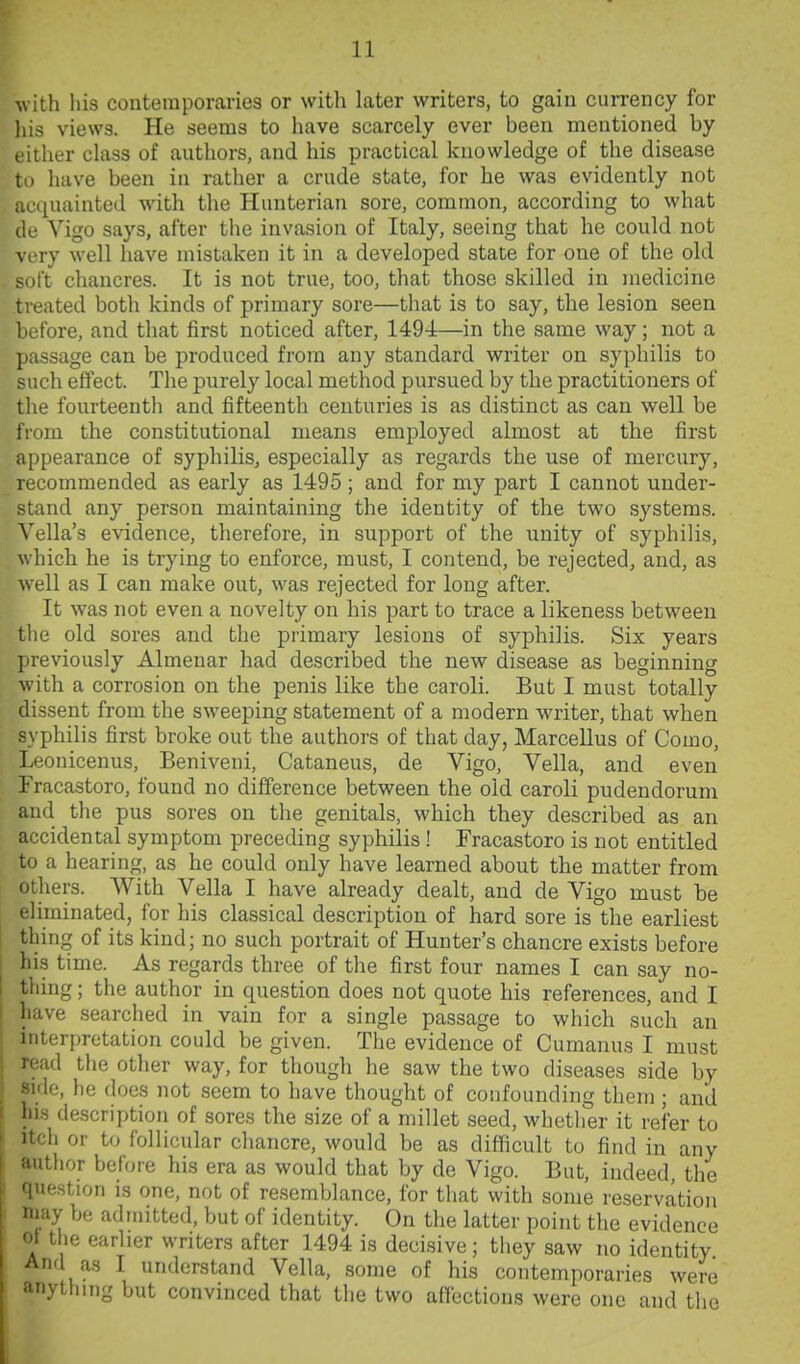 with his conteraporariea or with later writers, to gain currency for liis views. He seems to have scarcely ever been mentioned by either chiss of authors, and his practical knowledge of the disease to have been in rather a crude state, for he was evidently not acciuainted with the Hunterian sore, common, according to what (If Vigo says, after the invasion of Italy, seeing that he could not ' ry well have mistaken it in a developed state for one of the old t chancres. It is not true, too, that those skilled in medicine .treated both kinds of primary sore—that is to say, the lesion seen before, and that first noticed after, 1494—in the same way; not a passage can be produced from any standard writer on syphilis to such effect. The purely local method pursued by the practitioners of the fourteenth and fifteenth centuries is as distinct as can well be from the constitutional means employed almost at the first appearance of syphilis, especially as regards the use of mercury, recommended as early as 1495; and for my part I cannot under- stand any person maintaining the identity of the two systems. Vella's evidence, therefore, in support of the unity of syphilis, which he is trying to enforce, must, I contend, be rejected, and, as well as I can make out, was rejected for long after. It was not even a novelty on his part to trace a likeness between the old sores and the primary lesions of syphilis. Six years previously Almenar had described the new disease as beginning with a corrosion on the penis like the caroli. But I must totally dissent from the sweeping statement of a modern writer, that when syphilis first broke out the authors of that day, Marcellus of Como, Leonicenus, Beniveni, Cataneus, de Vigo, Vella, and even Fracastoro, found no difference between the old caroli pudendorum and the pus sores on the genitals, which they described as an accidental symptom preceding syphilis ! Fracastoro is not entitled to a hearing, as he could only have learned about the matter from others. With Vella I have already dealt, and de Vigo must be eliminated, for his classical description of hard sore is the earliest thing of its kind; no such portrait of Hunter's chancre exists before his time. As regards three of the first four names I can say no- thing ; the author in question does not quote his references, and I have searched in vain for a single passage to which such an interpretation could be given. The evidence of Cumanus I must read the other way, for though he saw the two diseases side by side, he does not seem to have thought of confounding them ; and his description of sores the size of a millet seed, whether it refer to Itch or to follicular chancre, would be as difficult to find in any author before his era as would that by de Vigo. But, indeed, the question is one, not of resemblance, for that with some reservation niay be admitted, but of identity. On the latter point the evidence of the earlier writers after 1494 is decisive; they saw no identity And as I understand Vella, some of his contemporaries were anyilung but convinced that the two affections were one and the