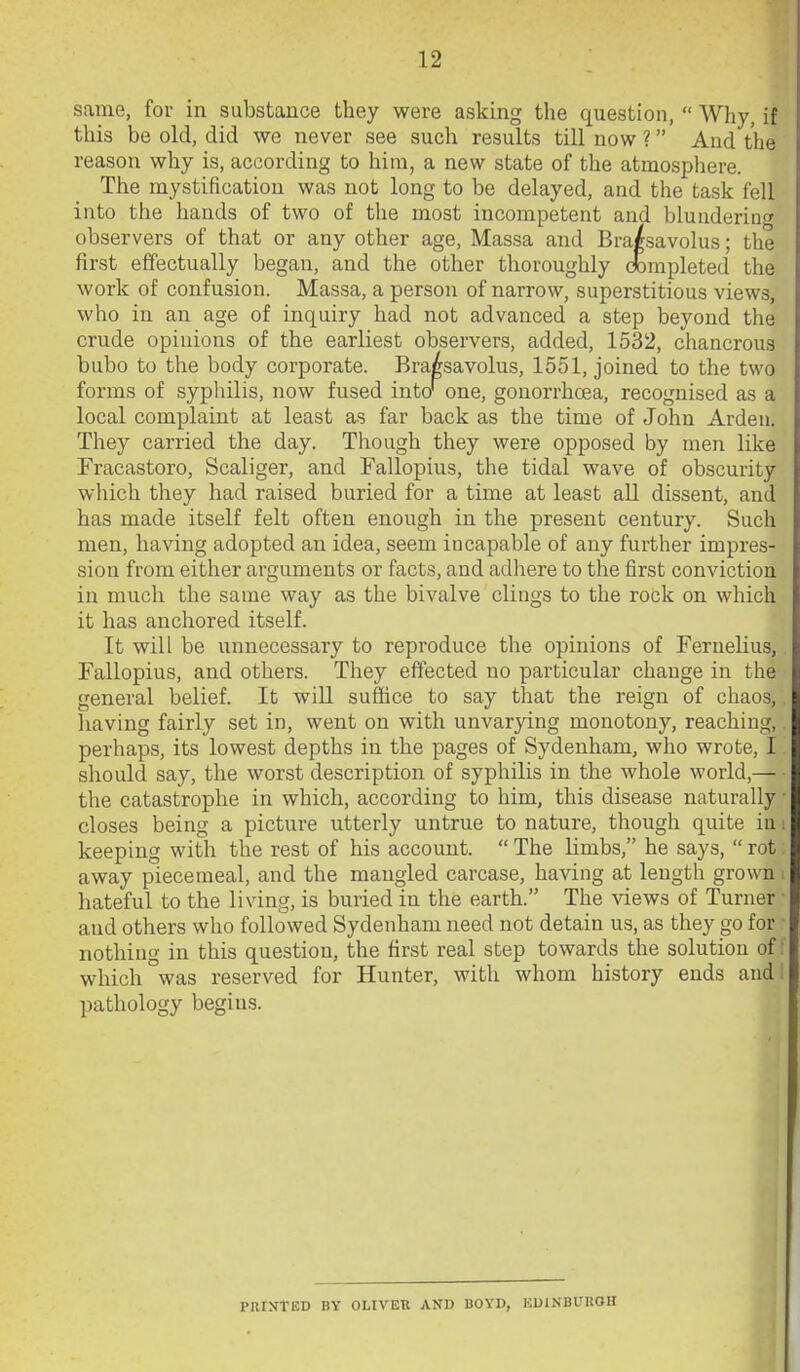 same, for in substance they were asking the question,  Why, if this be old, did we never see such results till now ? And the reason why is, according to him, a new state of the atmosphere. The mystification was not long to be delayed, and the task fell into the hands of two of the most incompetent and blunderinc^ observers of that or any other age, Massa and Bra/savolus; the first effectually began, and the other thoroughly dbmpleted the work of confusion. Massa, a person of narrow, superstitious views, who in an age of inquiry had not advanced a step beyond the crude opinions of the earliest observers, added, 1532, chancrous bubo to the body corporate. Bra^savolus, 1551, joined to the two forms of sypliilis, now fused into'one, gonorrhoea, recognised as a local complaint at least as far back as the time of John Ardeu. They carried the day. Though they were opposed by men like Fracastoro, Scaliger, and Fallopius, the tidal wave of obscurity which they had raised buried for a time at least all dissent, and has made itself felt often enough in the present century. Such men, having adopted an idea, seem incapable of any further impres- sion from either arguments or facts, and adhere to the first conviction in much the same way as the bivalve clings to the rock on which it has anchored itself. It will be unnecessary to reproduce the opinions of Fernelius, Fallopius, and others. They effected no particular change in the general belief. It wiU suffice to say that the reign of chaos, having fairly set in, went on with unvarying monotony, reaching, perhaps, its lowest depths in the pages of Sydenham, who wrote, I should say, the worst description of syphilis in the whole world,— the catastrophe in which, according to him, this disease naturally closes being a picture utterly untrue to nature, though quite iu keeping with the rest of his account.  The limbs, he says,  rot away piecemeal, and the mangled carcase, having at length grown hateful to the living, is buried in the earth. The views of Turner and others who followed Sydenham need not detain us, as they go for nothing in this question, the first real step towards the solution of: which was reserved for Hunter, with whom history ends audi pathology begins. PRINTED BY OLIVER AND BOYD, KDINBUROH