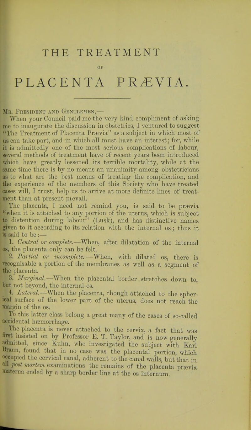 THE TREATMENT OK PLACENTA PREVIA. Mr. President and Gentlemen,— When j-oiir Council paid mo the very kind compliment of asking me to inaugurate the discussion in obstetrics, I ventured to suggest The Treatment of Placenta Prajvia as a subject in which most of us can take part, and in which all must liave an interest; for, while it is admittedly one of the most serious complications of labour, several methods of treatment have of recent years been introduced which have greatly lessened its teirible mortality, while at the same time there is by no means an vinanimity among obstetricians as to what are the best means of treating the complication, and the experience of the members of this Society who have treated cases will, I trust, help us to arrive at more definite lines of treat- ment than at present picvail. The placenta, I need not remind you, is said to be prsevia wiieu it is attached to any portion of the uterus, which is subject to distention during labour (Lusk), and has distinctive names given to it according to its relation with the internal os; thus it is said to be :— 1. Central or complete.—AVhen, after dilatation of the internal 08, the placenta only can be felt. 2. Partial or incomplete.—When, with dilated os, there is recognisable a portion of the membranes as well as a segment of the ijlacenta. 3. Marginal.—When the placental border stretches down to, but not beyond, the internal os. 4. Lateral.—When the placenta, though attached to the spher- ical surface of the lower part of the uterus, does not reach the margin of the os. To this latter class belong a great many of the cases of so-called accidental hajmon-hage. The placentii is never attached to the cervix, a fact that was first insisted on by Professor E. T. Taylor, and is now generally admitted, since Kuhn, who investigated the subject witli Karl Braun, found that in no case was tiie placental' portion, which fxJCTipied the cervical canal, adherent to the canal walls, but that in all prM mortem examinations the remains of the placenta pran'ia matema ended by a sharp border line at the os internum.