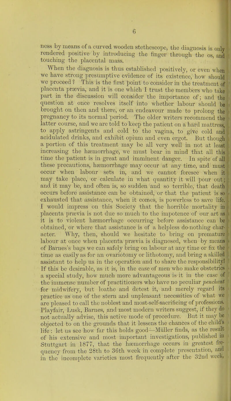 ncss by means of a curved wooden stethescopc, the diagnosis is only rendered positive by introducing the finger through the os, and touching the phxceutal mass. When the diagnosis is thus established positively, or even when we have strong presumptive evidence of its existence, how should we proceed ? Tliis is the first point to consider in the treatment of placenta prsevia, and it is one which I trust the members who take part in the discussion will consider the importance of; and the question at once resolves itself into whether labour should he brought on then and there, or an endeavour made to prolong the pregnancy to its normal period. The older writers recommend the latter course, and we are told to keep the patient on a hard mattresis, to apply astringents and cold to the vagina, to give cold and acidulated drinks, and exhibit opium and even ergot. But though a portion of this treatment may be all very well in not at least increasing the hajmorrhage, we must bear in mind that all this time the patient is in great and imminent danger. In spite of all these precautions, htemorrhage may occur at any time, and must occur when labour sets in, and we cannot foresee when it may take place, or calculate in what quantity it will pour out; and it may be, and often is, so sudden and so terrible, that death occurs before assistance can be obtained, or that the patient is so exhausted that assistance, when it comes, is powerless to save life. I would imj^ress on this Society that the horrible mortalit}- in placenta pra)via is not due so much to the impotence of our art as it is to violent hfemorrhage occurring before assistance cau be obtained, or where that assistance is of a helpless do-nothing char- acter. Why, then, should we hesitate to bring on jjrematurc labour at oucc when jjlacenta prasvia is diagnosed, when by means of Barnes's bags we can safely bring on labour at any time or fix the time as easily as for an ovariotomy or lithotomy, and bring a skilled assistant to help ns in the operation and to share the responsibility? If this be desirable, as it is, in the case of men who make obstetrics a special study, how much more advantageous is it in the case of the immense number of practitioners who have no peculiar 2^enc]mnt for midwifery, but loathe and detest it, and merely regard its practice as one of the stern and unpleasant necessities of what we are pleased to call tlie noblest and most-self-sacrificing of professions. Playfair, Lusk, Barnes, and most modern writers suggest, if they do not actually advise, this active mode of procedure. But it may be objected to on the grounds that it lessens tlie chances of the child's life : let us see how f;ir this holds good—Miiller finds, as the result of his extensive and most important investigations, published iu Stuttgart iu 1877, that the hajmorrhage occurs in greatest fre- quency fi'om the 28th to 36th week in complete presentation, and iu the incomplete varieties most frequently after the 32nd week,