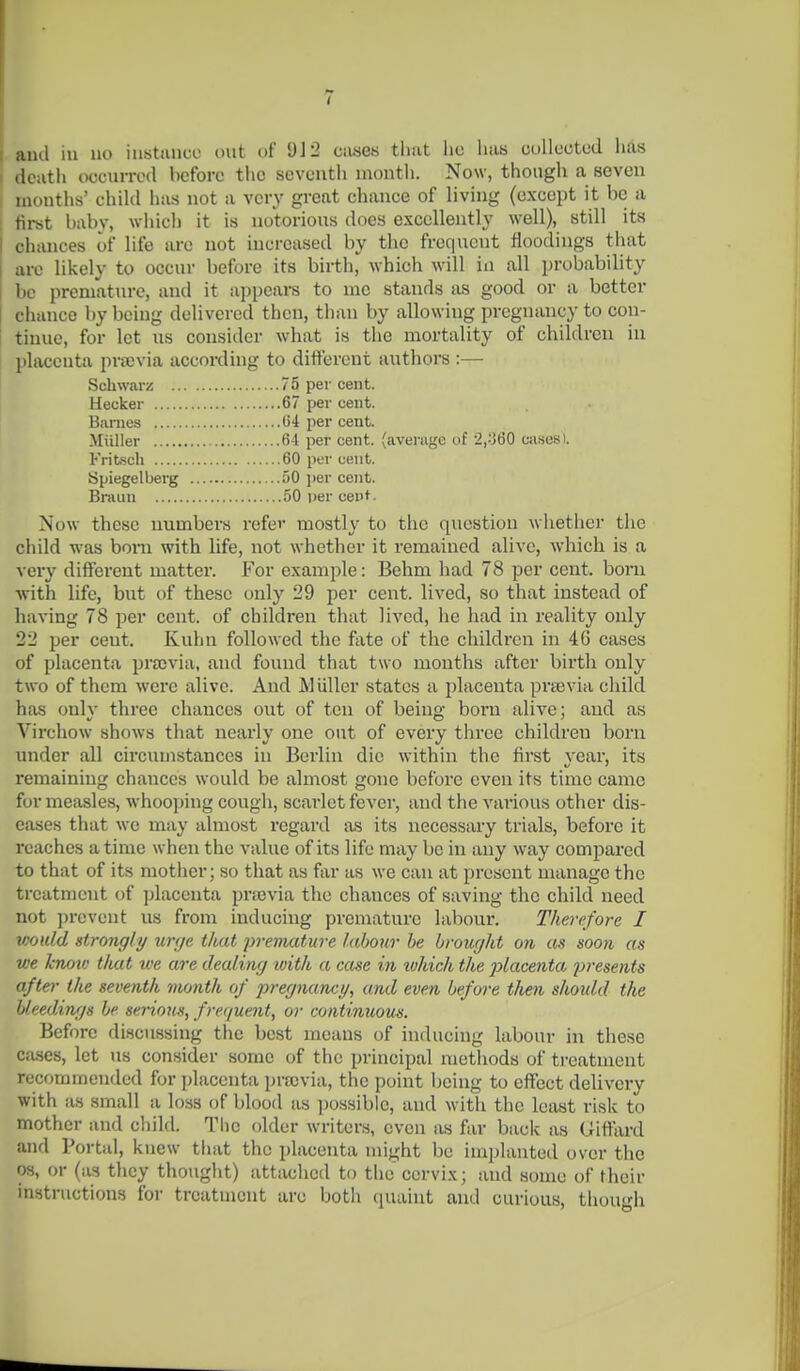 I ami in no instance ont of 912 ciuseK tliat lio lias onlluctud lias ( death (wcurred before the seventh niontli. Now, though a seven I months' child has not a very great chance of living (except it be a : first brtbv, which it is notorious does excellently well), still its chances of life are not increased by the frequent floodings that are likely to occur before its birthj^ which will in all probability be premature, and it appears to mc stands as good or a better chance by being delivered then, than by allowing pregnancy to con- tinue, for let us consider what is the mortality of children in I placenta prajvia according to different authors :— Schwar/! 75 per cent. Hecker 67 per cent. Biinies G4 per cent. Miiller 64 per cent, (average of 2,360 Cii.sesi. Fritsch 60 per cent. Spiegelberg 50 i)er cent. Brauu 50 per cent- Now these numbers refer mostly to the question whether the child was boni with life, not whether it remained alive, which is a very different matter. For example: Behm had 78 per cent, boru with life, but of these only 29 per cent, lived, so that instead of having 78 per cent, of children that lived, he had in reality only 22 per cent. Kuhn followed the fate of the childi'cn in 4(3 cases of placenta prscvia, and found that two months after birth only two of them were alive. And Miiller states a placenta prsevia child has only three chances out of ten of being born alive; and as Virchow shows that nearly one ont of every three children boru under all circumstances in Berlin die within the first year, its remaining chances would be almost gone before even its time came for measles, whoo]jing cough, scarlet fever, and the various other dis- eases that we may almost regard as its necessary trials, before it reaches a time when the value of its life may be in any way compared to that of its mother; so that as far as we can at present manage the treatment of placenta pra5via the chances of saving the child need not prevent us from inducing premature labour. Therefore I would strongly urge that jiveniature labour he brought on as soon as we knov; that we are dealing with a case in luhich the 2}lacenta presents afte)- the seventh nu/nth of jyregnanci/, and even before then should the Ueedinf/s be serious, frequent, or continuous. Before discussing the best means of inducing labour in these cases, let us consider some of the principal methods of ti-eatment recommended for placenta i)ra)via, the point l)cing to effect deUvcry with as small a loss of Ijlood as ])ossible, and with the least risk to mother and cliild. Tlic older writers, even as far back as Uiftard and Portal, knew tliat the i)lacenta might be implanted over the OS, or (as tlicy thought) attached to the cervix; and some of their instructions for treatment are botli (luaint and curious, thou'di