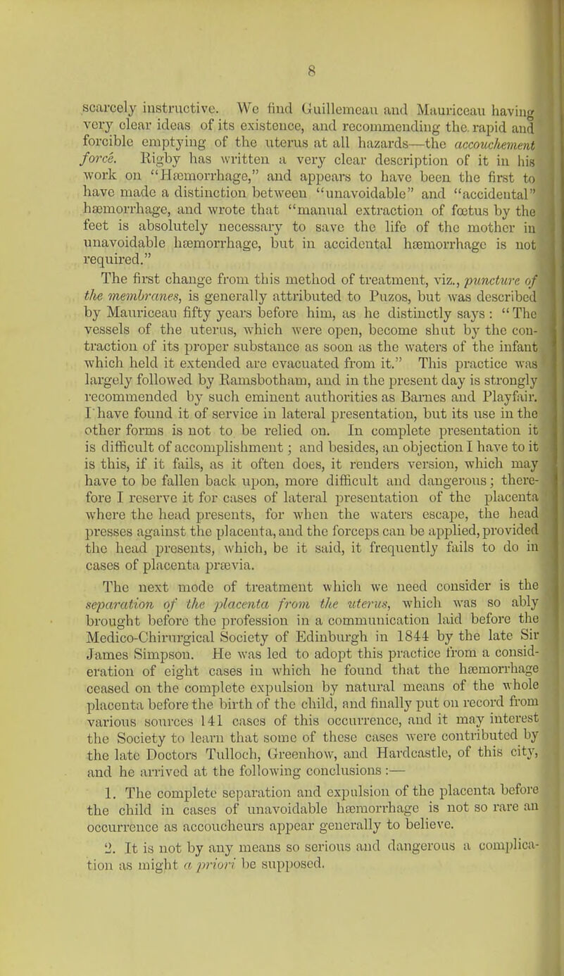 scarcely instructive. Wc find (iuillemcau and Mauriceau haviii}^ very clear ideas of its existence, and recommending the. rapid and forcible emptying of the uterus at all hazards—the accouchement force. Rigby has written a very clear description of it in his work on Haemorrhage, and appears to have been the first to have made a distinction between unavoidable and accidental ' hasmorrhage, and wrote that manual extraction of fojtus by tliu feet is absolutely necessary to save the life of the mother in unavoidable htemorrhage, but in accidental hfemorrhage is not required. The first change from this method of treatment, viz., puncture uj the membranes, is generally attributed to Puzos, but was describe* 1 by Mauriceau fifty years before him, as he distinctly says : Tlic vessels of the uterus, which were open, become shut by the con- traction of its proper substance as soon as the waters of the infant which held it extended are evacuated from it. This practice was largely followed by liamsbotham, and in the present day is strongly recommended by such eminent authorities as Barnes and Playfair. I'have found it of service in lateral presentation, but its use in the other forms is not to be relied on. In complete presentation it is difficult of accomplishment; and besides, an objection I have to it is this, if it fails, as it often does, it renders version, which may have to be fallen back upon, more difficult and dangerous; there- fore I reserve it for cases of lateral presentation of the placenta where the head presents, for when the waters escape, the head pi'esses against the placenta,and the forceps can be applied,provided the head presents, which, be it said, it frequently fails to do in cases of placenta pra)via. The next mode of treatment which we need consider is the separation of the placenta from the utei'us, which was so abl\- brought before the profession in a communication laid before tliu Mcdico-Chirnrgical Society of Edinburgh in 1844 by the late Sir James Simpson. He was led to adopt this practice from a consid- eration of eight cases in which he found that the hsemorrhage ceased on the complete expulsion by natural means of the whole placenta before the birth of the child, and finally put on record from various sources 141 cases of this occurrence, and it may interest the Society to learn that some of these cases w^ere contributed by the late Doctors Tulloch, (xreenhow, and Hardcastlc, of this city, and he arrived at the following conclusions :— 1. The complete separation and expulsion of the placenta before the child in cases of unavoidable hemorrhage is not so rare an occurrence as accoucheurs appear generally to believe. 2. It is not by any means so serious and dangerous a complica- tion as might a priori be supposed.