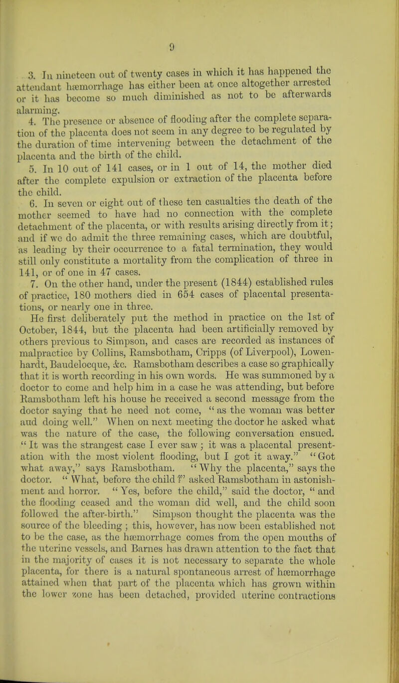 3. lu nineteen out of twenty cases in which it has happened the attendant hemorrhage has either been at once altogether arrested or it hi\s become so much diminished as not to be afterwards alarming. „ , , . 4. Tlic presence or absence of flooding after the complete separa- tion of the placenta does not seem in any degree to be regulated by the duration of time intervening between the detachment of the placenta and the birth of the child. 5. In 10 out of 141 cases, or in 1 out of 14, the mother died after the complete expulsion or extraction of the placenta before the child. 6. lu seven or eight out of these ten casualties the death of the mother seemed to have had no connection with the complete detachment of the placenta, or with results arising directly from it; and if we do admit the three remaining cases, which are doubtful, as leading by their occurrence to a fatal tei-mination, they would still only constitute a mortality from the complication of three in 141, or of one in 47 cases. 7. On the other hand, under the present (1844) established rules of practice, 180 mothers died in 654 cases of placental presenta- tions, or nearly one in three. He fii-st deliberately put the method in practice on the 1st of October, 1844, but the placenta had been artificially removed by others previous to Simpson, and cases are recorded as instances of malpractice by Collins, Ramsbotham, Cripps (of Liverpool), Lowen- hardt, Baudelocque, &c. Ramsbotham describes a case so graphically that it is worth recording in his own words. He was summoned by a doctor to come and help him in a case he was attending, but before Ramsbotham left his house he received a second message from the doctor saying that he need not come,  as the woman was better aud doing well. When on next meeting the doctor he asked what wa-s the nature of the ca.se, the following conversation ensued.  It was the strangest case 1 ever saw ; it was a placental present- ation with the most violent flooding, but I got it away.  Got what away, says Ramsbotham.  Why the placenta, says the doctor.  What, before the child V asked Ramsbotham in astonish- ment and horroi'.  Yes, before the child, said the doctor,  and the flooding ceased and the woman did well, and the child soon followed the after-birth. Simpson thought the placenta was tlio source of the bleeding ; this, however, has now been established not to be the case, as the hsomorrhage comes from the open mouths of the uterine vessels, and Barnes has drawn attention to the fact that in the majority of cases it is not necessary to separate the wliole placenta, for there is a natural spontaneous arrest of htemorrhage attained when that ])art of the placenta which has grown within the lowci- v.one has hecn detaclicd, provided uterine contractions