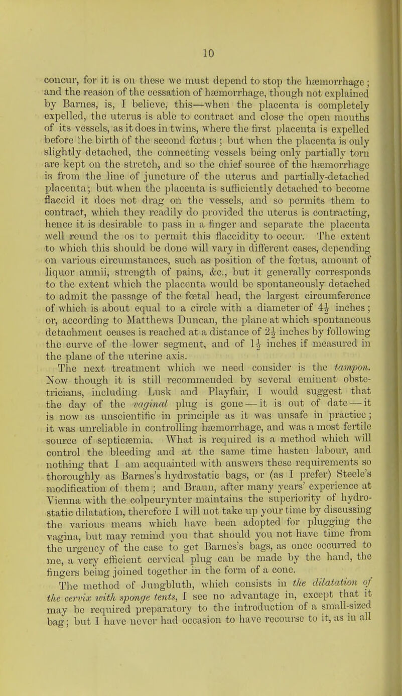 concur, for it is on tliese we must depend to stop the hjemorrliage ; and the reason of tlie cessation of htemorrhage, tliough not explained by Barnes, is, I believe, this—when the ijlacenta is completely expelled, the nterus is able to contract and close the open mouths of its vessels, as it does in twins, where the first placenta is expelled before ':he birth of the second fcetus ; but when the placenta is only slightly detached, the connecting vessels being only pai-tially torn are kept on the stretch, and so the chief source of the lueniorrhagc in from the line of juncture of the uterus and partially-detached placenta; but when the placenta is sufficiently detached to become flaccid it does not drag on the vessels, and so pennits them to contract, which they readily do provided the uterus is contracting, hence it is desirable to pass in a finger and separate the placenta well round the os to permit this flaccidity to occur. The extent to which tliis should be done will vary in different cases, depending on various circumstances, such as position of the foetus, amount of liquor amnii, strength of pains, etc., but it generally corresponds to the extent which the placenta woiild be spontaneously detached to admit the passage of the foetal head, the largest circumference of which is about equal to a circle with a diameter of 4i inches; or, according to Matthews Duncan, the plane at which spontaneous detachment ceases is reached at a distance of 2h inches by following the curve of the lower segment, and of l i inches if measured in the plane of the uterine axis. Tlie next treatment which we need consider is the tampon. Now though it is still recommended by several eminent obste- tricians, including Lusk and Playfair, I would suggest that the day of the vaginal plug is gone — it is out of date — it is now as imscientific in principle as it was unsafe in practice; it was unreliable in controlling ha3morrhage, and was a most fertile source of septictemia. What is required is a method which will control the bleeding and at the same time hasten labour, and nothing that I am acquainted with answers these requirements so thoroughly as Barnes's hydrostatic bags, or (as I prefer) Steele's modification of them ; and Braun, after many years' experience at Vienna with the colpcurynter maintains tlie superiority of hydro- static dilatation, therefore 1 will not take up your time by discussing the various means which have been adopted for plugging the vagina, but may remind you that should you not have time from the urgency of the case to get Barnes's bags, as once occurred to me, a very efficient cervictil plug can be made by the hand, the fingers being joined togetlier in the form of a cone. The method of .Jungbluth, Aviiich consists in the dilatation of the cervix ivith sponge tents, I see no advantage in, except that it may be required preparatory to the introduction of a small-sized bag; but 1 have never had occasion to have recourse to it, as in all