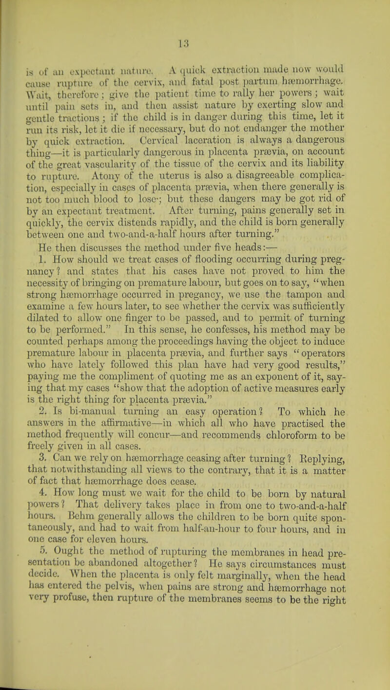 IS uf an oxpoctant nature. A ([uick extraction made now would cause rupture of the cervix, and fatal post ])artuni hfeniorrhage. Wait, therefore; give the patient time to rally her powoi-s; wait until pain sets in, tiud then assist nature by exerting slow and gentle tractions; if the child is in dangsr during this time, let it run its risk, let it die if necessary, but do not endanger the mother by quick extraction. Cervical laceration is always a dangerous thing—it is particularly dangerous in ])lacenta prajvia, on account of the great vascularity of the tissue of the cervix and its liability to rupture. Atony of the uterus is also a disagreeable complica- tion, especially in cases of placenta praivia, when there generally is not too much blood to lose-; but these dangers may be got rid of by an expectant treatment. After turning, pains generally set in quickly, the cervix distends rapidly, and the child is born generally between one and two-and-a-half hours after turning. He then discusses the method imder five heads:— 1. How should we treat cases of flooding occuiTing during preg- nancy? and states that his cases have not proved to him the necessity of bringing on premature labour, but goes on to say, when strong hfeniorrhage occurred in pregancy, we use the tampon and examine a few hours later, to sec whether the cervix was sufficiently dilated to allow one finger to be passed, and to permit of turning to be performed. In this sense, he confesses, his method may be counted perhaps among the proceedings having the object to induce prematm'e labour in placenta prfevia, and further says  operators who have lately followed this plan have had very good results, paying me the compliment of quoting me as an exponent of it, say- ing that my cases show that the adoption of active measures early is the right thing for placenta prsevia. 2. Is bi-manual turning an easy operation? To which he answera in the affii-mative—in which all who have practised the method frequently will concur—and recommends chloroform to be freely given in all cases. 3. Can we rely on hscmoi-rhage ceasing after turning? Keplying, that notwithstanding all views to the contrary, that it is a matter of fact that hajmorrhage does cease. 4. How long must we wait for the child to be born by natural powers ? That delivery takes place in from one to two-and-a-half hours. Behm generally allows the children to be born quite spon- taneously, and had to wait from half-an-hour to four hours, and in one case for eleven houi's. 5. Ought the method of rupturing the membranes in head pre- sentation be abandoned altogether ? He says circumstances must decide. When the placenta is only felt marginally, when the head has entered the pelvis, when pains are strong and haemorrhage not very profuse, then rupture of the membranes seems to be the right