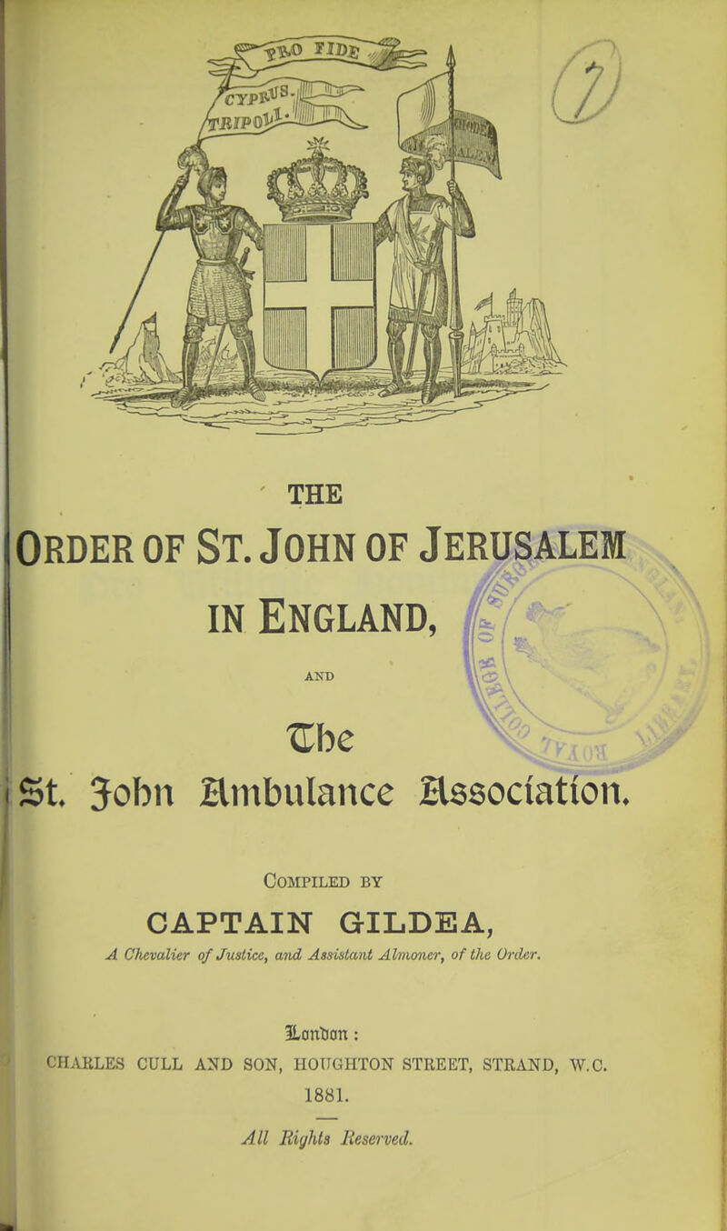 THE Order of St. John of Jerusalem IN England, AND St John Hmbulance Hssociation. Compiled by CAPTAIN GILDEA, A Chevalier of Justice, aiid Assistant Almoner, of Ike (h'der. ILontian: CHARLES CULL AND SON, HOUGHTON STREET, STRAND, W.C. 1881. All Eights Reserved.
