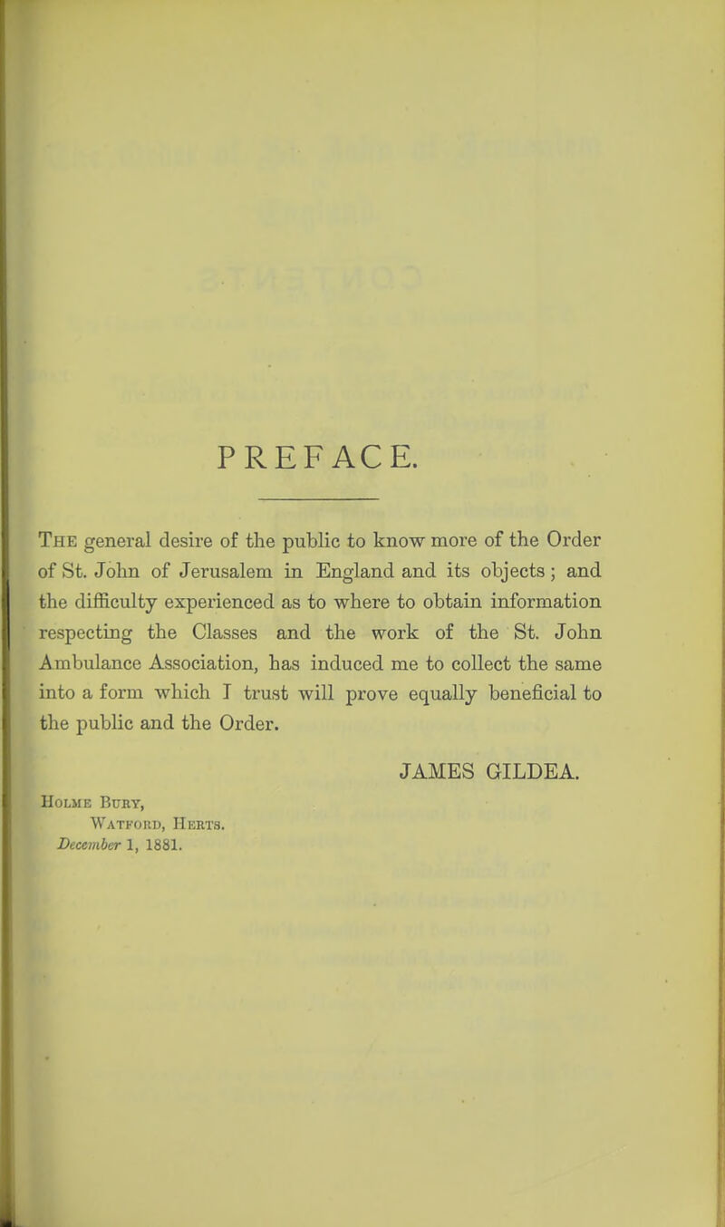 PREFACE. The general desire of the public to know more of the Oi'der of St. John of Jerusalem in England and its objects; and the difficulty experienced as to where to obtain information respecting the Classes and the work of the St. John Ambulance Association, has induced me to collect the same into a form which I trust will prove equally beneficial to the public and the Order. JAMES GILDEA. Holme Bury, Watkoiu), Herts. December 1, 1881.