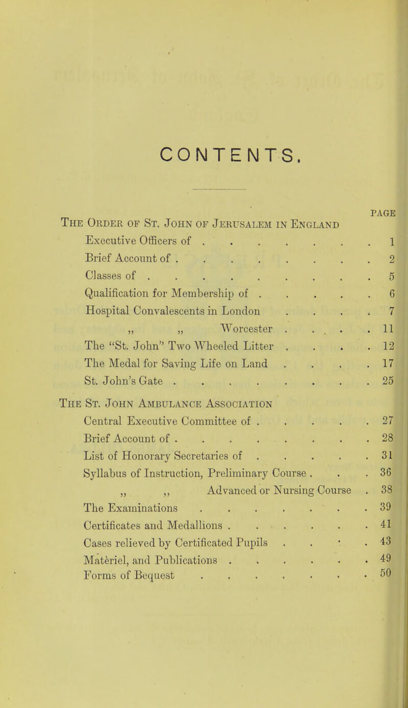 CONTENTS. PAGE The Order of St. John of Jerusalem in England Executive Officers of 1 Brief Account of 2 Classes of 5 Qualification for Membership of 6 Hospital Convalescents in London .... 7 „ „ AVorcester . . . .11 The St. John Two Wheeled Litter . . . .12 The Medal for Saving Life on Land . . . .17 St. John's Gate 25 The St. John Ambulance Association Central Executive Committee of 27 Brief Account of . . . . . . . .28 List of Honorary Secretaries of . . . . .31 Syllabus of Instruction, Preliminary Course . . .36 „ ,, Advanced or Nursing Course . 38 The Examinations 39 Certificates and Medallions . . . . . .41 Cases relieved by Certificated Pupils . . • .43 Materiel, and Publications 49 Forms of Bequest 50