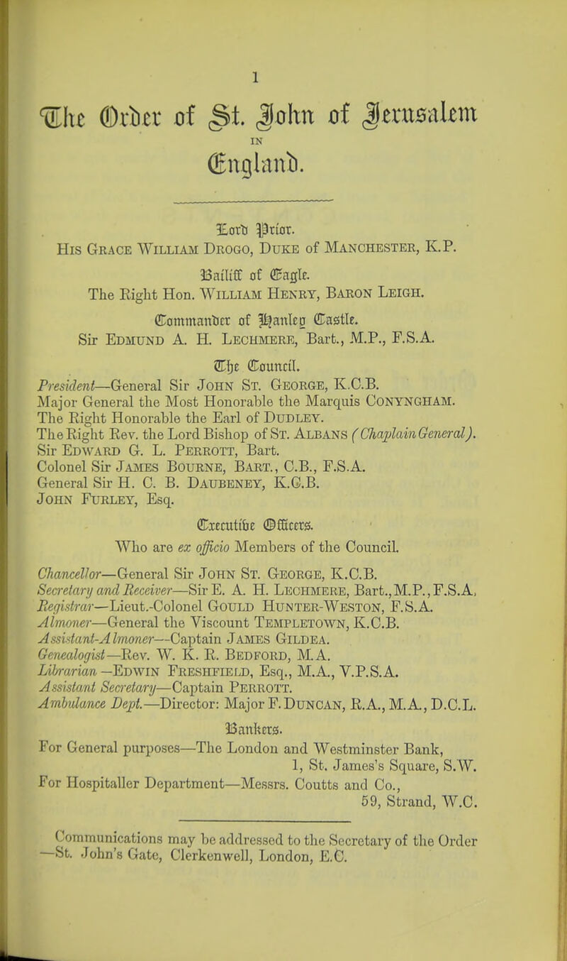 Uhe ®xltx of (St. John of JerusaUm IN (England. His Grace William Drogo, Duke of Manchester, K.P. Bailiff of €agle. The Right Hon. William Henry, Baron Leigh. (Commantcr of l^anlcg ffl^astle. Sir Edmund A. H. Lechmere, Bart, M.P., F.S.A. VL\)z CTouncil. President—General Sir John St. George, K.C.B. JMajor General the Most Honorable the Marquis CONYNGHAM. The Right Honorable the Earl of Dudley. The Right Rev. the Lord Bishop of St. Albans (Cha;pMn General). Sir Edward G. L. Perrott, Bart. Colonel Su- Jajvies Bourne, Bart., C.B., F.S.A. General Su' H. C. B. Daubeney, K.G.B. John Furley, Esq. ffiiecuti&e ©ffictrs. Who are ex officio Members of the Council CAanceZ/or—General Sir John St. George, K.C.B. Secretary and Receiver—SirE. A. H. Lechmere, Bart.,M.P.,F.S.A, jRe(7is<?-a}-—Lieut.-Colonel Gould Hunter-Weston, F.S.A. Almoner—General the Viscount Templetown, K.C.B. Assistant-Almoner—Captain James Gildea. Genealogist—Key. W. K. R. Bedford, M.A. Librarian—Eovfi^ Freshfield, Esq., M.A., V.P.S.A. Assistant Secretary—Captain Perrott. Ambulance Dept.—Director: Major F.DuNCAN, R.A., M.A, D.C.L. Bankers. For General purposes—The London and Westminster Bank, 1, St. James's Square, S.W. For Hospitaller Department—Messrs. Coutts and Co., 59, Strand, W.C. Communications may be addressed to the Secretary of the Order —St. John's Gate, Clerkenwell, London, E.G.